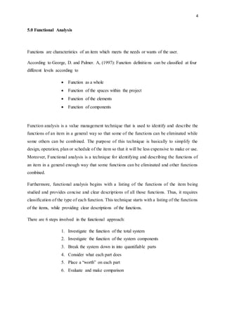 4
5.0 Functional Analysis
Functions are characteristics of an item which meets the needs or wants of the user.
According to George, D. and Palmer. A, (1997): Function definitions can be classified at four
different levels according to
 Function as a whole
 Function of the spaces within the project
 Function of the elements
 Function of components
Function analysis is a value management technique that is used to identify and describe the
functions of an item in a general way so that some of the functions can be eliminated while
some others can be combined. The purpose of this technique is basically to simplify the
design, operation, plan or schedule of the item so that it will be less expensive to make or use.
Moreover, Functional analysis is a technique for identifying and describing the functions of
an item in a general enough way that some functions can be eliminated and other functions
combined.
Furthermore, functional analysis begins with a listing of the functions of the item being
studied and provides concise and clear descriptions of all those functions. Thus, it requires
classification of the type of each function. This technique starts with a listing of the functions
of the items, while providing clear descriptions of the functions.
There are 6 steps involved in the functional approach:
1. Investigate the function of the total system
2. Investigate the function of the system components
3. Break the system down in into quantifiable parts
4. Consider what each part does
5. Place a “worth” on each part
6. Evaluate and make comparison
 