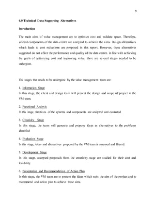 9
6.0 Technical Data Supporting Alternatives
Introduction
The main aims of value management are to optimize cost and validate space. Therefore,
several components of the data center are analyzed to achieve the aims. Design alternatives
which leads to cost reductions are proposed in this report. However, these alternatives
suggested do not affect the performance and quality of the data center. in line with achieving
the goals of optimizing cost and improving value, there are several stages needed to be
undergone.
The stages that needs to be undergone by the value management team are:
1. Information Stage
In this stage, the client and design team will present the design and scope of project to the
VM team.
2. Functional Analysis
In this stage, functions of the systems and components are analyzed and evaluated
3. Creativity Stage
In this stage, the team will generate and propose ideas as alternatives to the problems
identified
4. Evaluation Stage
In this stage, ideas and alternatives proposed by the VM team is assessed and filtered.
5. Development Stage
In this stage, accepted proposals from the creativity stage are studied for their cost and
feasibility.
6. Presentation and Recommendation of Action Plan
In this stage, the VM team are to present the ideas which suits the aim of the project and to
recommend and action plan to achieve these aims.
 