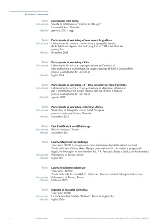 Autorizzo il trattamento dei dati personali nel mio curriculum vitæ in base all’art. 13 del D.Lgs. 196/20033 CV Ruggero Blasi
Istruzione e formazione
Periodo
Periodo
Periodo
Periodo
Periodo
Periodo
Periodo
Periodo
Periodo
Titolo
Titolo
Titolo
Titolo
Titolo
Titolo
Titolo
Titolo
Titolo
Istituzione
Istituzione
Istituzione
Istituzione
Istituzione
Istituzione
Istituzione
Istituzione
Istituzione
gennaio 2012 - oggi
dicembre 2014
luglio 2014
agosto 2013
settembre 2011
settembre 2012
luglio 2011
febbraio 2009
luglio 2004
Dottorando (con borsa)
Partecipante al workshop «Come non si fa grafica»
Partecipante al workshop «XY»
Partecipante al workshop «X - Una variabile in cerca d’identità»
Esol Certificate Level B2-Vantage
Partecipante al workshop «Eternity>>Now»
Laurea Magistrale in Ecodesign
Laurea in Disegno industriale
Diploma di maturità scientifica
Scuola di Dottorato in “Scienze del Design”
Università Iuav, Venezia
Laboratorio di comunicazione visiva e tipografia tenuto
da R. Montani organizzato da Flying Circus TSB e Rombo Lab
presso Bari
Laboratorio di ricerca e co-progettazione nell’ambito di
new publishing e videomhacking organizzato da FF3300 e DinamoFilm
presso Castrignano de’ Greci (Le)
Laboratorio di ricerca e co-progettazione di strumenti informatici
per il communication design organizzato da FF3300 e PazLab
presso Castrignano de’ Greci (Le)
British Institute, Torino
Workshop di fotografia tenuto da M. Siragusa
presso Landscape Stories, Venezia
Politecnico di Torino, Torino
Politecnico di Torino, Torino
Liceo Scientifico Statale “Tedone”, Ruvo di Puglia (Ba)
votazione:110/110 (tesi segnalata come meritevole di pubblicazione on-line)
Titolo della tesi «Video, Arte, Design: percorsi artistici, formativi e progettuali
legati alle immagini in movimento» Rel. P.P. Peruccio, Storia e Critica dei Multimedia
votazione: 109/110
Titolo della «By Ferrero»Rel. C. Comuzio, Teoria e storia del disegno industriale
votazione: 80/110
 