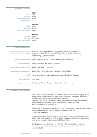Autorizzo il trattamento dei dati personali nel mio curriculum vitæ in base all’art. 13 del D.Lgs. 196/20034 CV Ruggero Blasi
Competenze linguistiche
Competenze tecnico-artistiche
Competenze informatiche
Espressione orale
Espressione orale
Espressione orale
Certificazione
Lettura
Lettura
Lettura
Scrittura
Scrittura
Scrittura
ottimo
buono
buono
B2
Inglese
Francese
Spagnolo
ottimo
ottimo
elementare
ottimo
ottimo
buono
Abilità nelle attività di modellazione e nell’uso di macchinari, come sega a nastro,
smerigliatrice, seghetto elettrico per il traforo, esercitata durante un periodo di
frequentazione del laboratorio di materiali e modelli.
Esperienza nell’uso di compensato, balsa, polimetilmetacrilato e policarbonato,
poliuretano espanso rigido, stucco, vernice spray e vernici acriliche,
per la realizzazione di modelli e mock.
Buona capacità tecnica e di espressione con la fotografia, digitale e analogica reflex,
comprovata dagli ottimi risultati raggiunti nella partecipazione
a concorsi e workshop.
Buona predisposizione ed entusiasmo nel disegno a mano libera, anche artistico.
Abilità nella modellazione 2D e 3D, e nella realizzazione d’immagini realistiche e
creative non figurative a partire da modelli matematici.
Grande passione per la musica e per il canto, coltivata negli anni attraverso
vari corsi e partecipazioni ad attività corali e teatrali, nonché nelle esibizioni
live con la band.
Microsoft Office, Open Office, Google Drive; Dropbox, Jumbomail,
Megaupload, Wetransfer, Yousendit; Skype, Hangout; Winrar e Winzip,
Nero burning, Outlook, browser
Adobe Indesign, Reader, Acrobat, e Microsoft Power Point
Adobe Illustrator, Macromedia Freehand
Adobe Photoshop e Lightroom
Adobe After Effects e Premiere, Windows Movie Maker
Rhinoceros, Blender, Vray, Makehuman, Poser, Solidedge, Autocad
Processing
Googlesites, Tumblr, Wordpress, Wix, Adobe Dreamweaver
videoscrittura, condivisione e
gestione archivi, varia utilità
produzione editoriale
grafica vettoriale
postproduzione fotografica
video editing e montaggio
CAD
scrittura codice
progettazione web
 