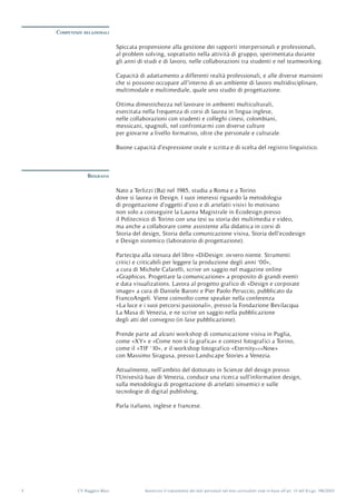 Autorizzo il trattamento dei dati personali nel mio curriculum vitæ in base all’art. 13 del D.Lgs. 196/20035 CV Ruggero Blasi
Competenze relazionali
Biografia
Nato a Terlizzi (Ba) nel 1985, studia a Roma e a Torino
dove si laurea in Design. I suoi interessi riguardo la metodologia
di progettazione d’oggetti d’uso e di artefatti visivi lo motivano
non solo a conseguire la Laurea Magistrale in Ecodesign presso
il Politecnico di Torino con una tesi su storia dei multimedia e video,
ma anche a collaborare come assistente alla didattica in corsi di
Storia del design, Storia della comunicazione visiva, Storia dell’ecodesign
e Design sistemico (laboratorio di progettazione).
Partecipa alla stesura del libro «DiDesign: ovvero niente. Strumenti
critici e criticabili per leggere la produzione degli anni ‘00»,
a cura di Michele Cafarelli, scrive un saggio nel magazine online
«Graphicus. Progettare la comunicazione» a proposito di grandi eventi
e data visualizations. Lavora al progetto grafico di «Design e corporate
image» a cura di Daniele Baroni e Pier Paolo Peruccio, pubblicato da
FrancoAngeli. Viene coinvolto come speaker nella conferenza
«La luce e i suoi percorsi passionali», presso la Fondazione Bevilacqua
La Masa di Venezia, e ne scrive un saggio nella pubblicazione
degli atti del convegno (in fase pubblicazione).
Prende parte ad alcuni workshop di comunicazione visiva in Puglia,
come «XY» e «Come non si fa grafica» e contest fotografici a Torino,
come il «TIF ‘10», e il workshop fotografico «Eternity>>>Now»
con Massimo Siragusa, presso Landscape Stories a Venezia.
Attualmente, nell’ambito del dottorato in Scienze del design presso
l’Univesità Iuav di Venezia, conduce una ricerca sull’information design,
sulla metodologia di progettazione di artefatti sinsemici e sulle
tecnologie di digital publishing,
Parla italiano, inglese e francese.
Spiccata propensione alla gestione dei rapporti interpersonali e professionali,
al problem solving, soprattutto nella attività di gruppo, sperimentata durante
gli anni di studi e di lavoro, nelle collaborazioni tra studenti e nel teamworking.
Capacità di adattamento a differenti realtà professionali, e alle diverse mansioni
che si possono occupare all’interno di un ambiente di lavoro multidisciplinare,
multimodale e multimediale, quale uno studio di progettazione.
Ottima dimestichezza nel lavorare in ambienti multiculturali,
esercitata nella frequenza di corsi di laurea in lingua inglese,
nelle collaborazioni con studenti e colleghi cinesi, colombiani,
messicani, spagnoli, nel confrontarmi con diverse culture
per giovarne a livello formativo, oltre che personale e culturale.
Buone capacità d’espressione orale e scritta e di scelta del registro linguistico.
 