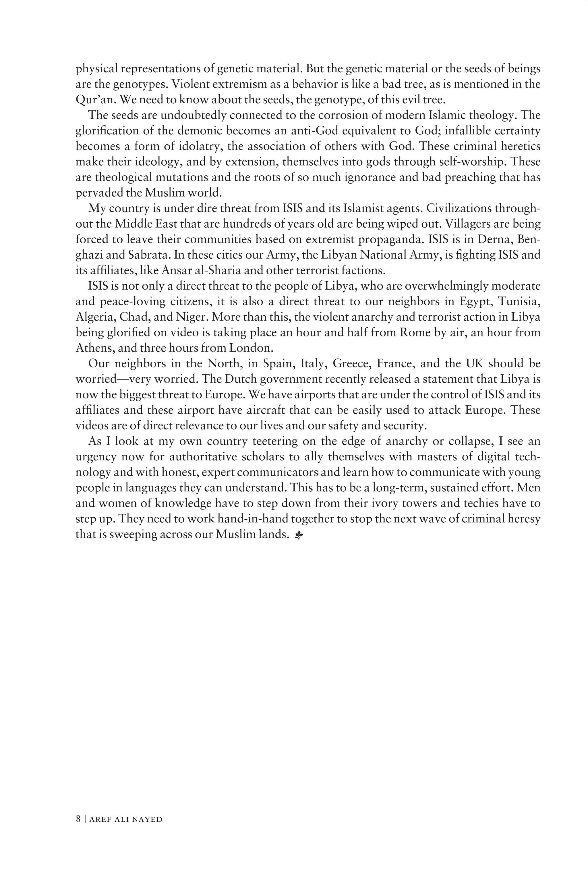 physical representations of genetic material. But the genetic material or the seeds of beings
are the genotypes. Violent extremism as a behavior is like a bad tree, as is mentioned in the
Qur’an. We need to know about the seeds, the genotype, of this evil tree.
The seeds are undoubtedly connected to the corrosion of modern Islamic theology. The
gloriﬁcation of the demonic becomes an anti-God equivalent to God; infallible certainty
becomes a form of idolatry, the association of others with God. These criminal heretics
make their ideology, and by extension, themselves into gods through self-worship. These
are theological mutations and the roots of so much ignorance and bad preaching that has
pervaded the Muslim world.
My country is under dire threat from ISIS and its Islamist agents. Civilizations through-
out the Middle East that are hundreds of years old are being wiped out. Villagers are being
forced to leave their communities based on extremist propaganda. ISIS is in Derna, Ben-
ghazi and Sabrata. In these cities our Army, the Libyan National Army, is ﬁghting ISIS and
its afﬁliates, like Ansar al-Sharia and other terrorist factions.
ISIS is not only a direct threat to the people of Libya, who are overwhelmingly moderate
and peace-loving citizens, it is also a direct threat to our neighbors in Egypt, Tunisia,
Algeria, Chad, and Niger. More than this, the violent anarchy and terrorist action in Libya
being gloriﬁed on video is taking place an hour and half from Rome by air, an hour from
Athens, and three hours from London.
Our neighbors in the North, in Spain, Italy, Greece, France, and the UK should be
worried—very worried. The Dutch government recently released a statement that Libya is
now the biggest threat to Europe. We have airports that are under the control of ISIS and its
afﬁliates and these airport have aircraft that can be easily used to attack Europe. These
videos are of direct relevance to our lives and our safety and security.
As I look at my own country teetering on the edge of anarchy or collapse, I see an
urgency now for authoritative scholars to ally themselves with masters of digital tech-
nology and with honest, expert communicators and learn how to communicate with young
people in languages they can understand. This has to be a long-term, sustained effort. Men
and women of knowledge have to step down from their ivory towers and techies have to
step up. They need to work hand-in-hand together to stop the next wave of criminal heresy
that is sweeping across our Muslim lands. ;
8 | aref ali nayed
 