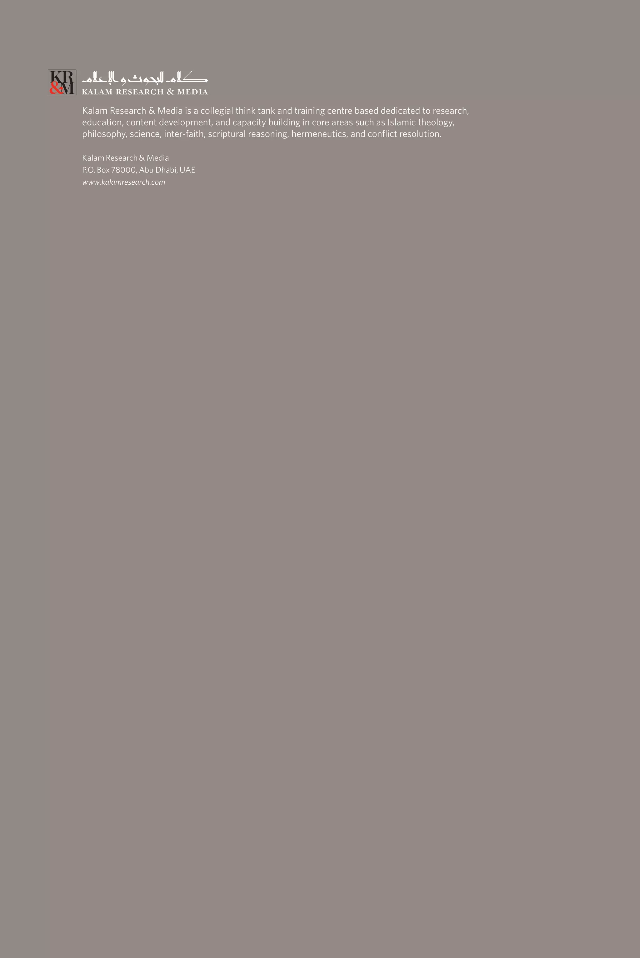Kalam Research & Media is a collegial think tank and training centre based dedicated to research,
education, content development, and capacity building in core areas such as Islamic theology,
philosophy, science, inter-faith, scriptural reasoning, hermeneutics, and conflict resolution.
Kalam Research & Media
P.O. Box 78000, Abu Dhabi, UAE
www.kalamresearch.com
 