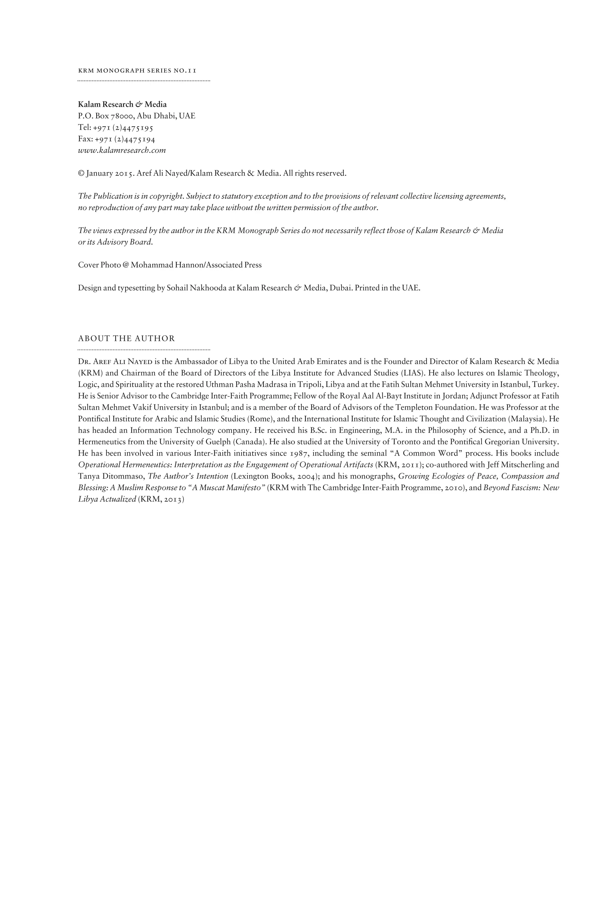 krm monograph series no.11
Kalam Research & Media
P.O. Box 78000, Abu Dhabi, UAE
Tel: +971 (2)4475195
Fax: +971 (2)4475194
www.kalamresearch.com
© January 2015. Aref Ali Nayed/Kalam Research & Media. All rights reserved.
The Publication is in copyright. Subject to statutory exception and to the provisions of relevant collective licensing agreements,
no reproduction of any part may take place without the written permission of the author.
The views expressed by the author in the KRM Monograph Series do not necessarily reflect those of Kalam Research & Media
or its Advisory Board.
Cover Photo @ Mohammad Hannon/Associated Press
Design and typesetting by Sohail Nakhooda at Kalam Research & Media, Dubai. Printed in the UAE.
ABOUT THE AUTHOR
Dr. Aref Ali Nayed is the Ambassador of Libya to the United Arab Emirates and is the Founder and Director of Kalam Research & Media
(KRM) and Chairman of the Board of Directors of the Libya Institute for Advanced Studies (LIAS). He also lectures on Islamic Theology,
Logic, and Spirituality at the restored Uthman Pasha Madrasa in Tripoli, Libya and at the Fatih Sultan Mehmet University in Istanbul, Turkey.
He is Senior Advisor to the Cambridge Inter-Faith Programme; Fellow of the Royal Aal Al-Bayt Institute in Jordan; Adjunct Professor at Fatih
Sultan Mehmet Vakif University in Istanbul; and is a member of the Board of Advisors of the Templeton Foundation. He was Professor at the
Pontiﬁcal Institute for Arabic and Islamic Studies (Rome), and the International Institute for Islamic Thought and Civilization (Malaysia). He
has headed an Information Technology company. He received his B.Sc. in Engineering, M.A. in the Philosophy of Science, and a Ph.D. in
Hermeneutics from the University of Guelph (Canada). He also studied at the University of Toronto and the Pontiﬁcal Gregorian University.
He has been involved in various Inter-Faith initiatives since 1987, including the seminal “A Common Word” process. His books include
Operational Hermeneutics: Interpretation as the Engagement of Operational Artifacts (KRM, 2011); co-authored with Jeff Mitscherling and
Tanya Ditommaso, The Author’s Intention (Lexington Books, 2004); and his monographs, Growing Ecologies of Peace, Compassion and
Blessing: A Muslim Response to “A Muscat Manifesto” (KRM with The Cambridge Inter-Faith Programme, 2010), and Beyond Fascism: New
Libya Actualized (KRM, 2013)
 