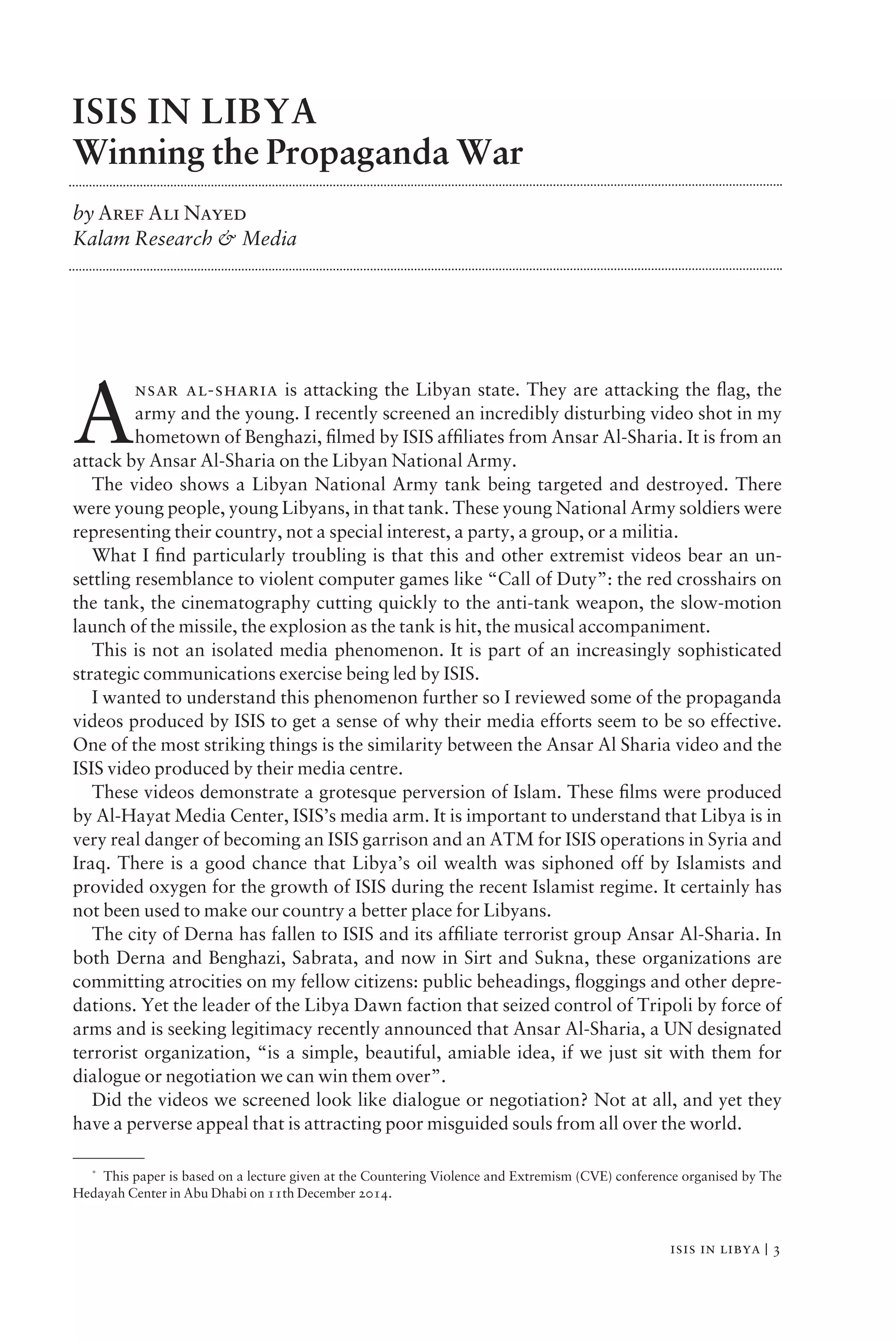 isis in libya | 3
ISIS IN LIBYA
Winning the Propaganda War
by Aref Ali Nayed
Kalam Research & Media
A
nsar al-sharia is attacking the Libyan state. They are attacking the ﬂag, the
army and the young. I recently screened an incredibly disturbing video shot in my
hometown of Benghazi, ﬁlmed by ISIS afﬁliates from Ansar Al-Sharia. It is from an
attack by Ansar Al-Sharia on the Libyan National Army.
The video shows a Libyan National Army tank being targeted and destroyed. There
were young people, young Libyans, in that tank. These young National Army soldiers were
representing their country, not a special interest, a party, a group, or a militia.
What I ﬁnd particularly troubling is that this and other extremist videos bear an un-
settling resemblance to violent computer games like “Call of Duty”: the red crosshairs on
the tank, the cinematography cutting quickly to the anti-tank weapon, the slow-motion
launch of the missile, the explosion as the tank is hit, the musical accompaniment.
This is not an isolated media phenomenon. It is part of an increasingly sophisticated
strategic communications exercise being led by ISIS.
I wanted to understand this phenomenon further so I reviewed some of the propaganda
videos produced by ISIS to get a sense of why their media efforts seem to be so effective.
One of the most striking things is the similarity between the Ansar Al Sharia video and the
ISIS video produced by their media centre.
These videos demonstrate a grotesque perversion of Islam. These ﬁlms were produced
by Al-Hayat Media Center, ISIS’s media arm. It is important to understand that Libya is in
very real danger of becoming an ISIS garrison and an ATM for ISIS operations in Syria and
Iraq. There is a good chance that Libya’s oil wealth was siphoned off by Islamists and
provided oxygen for the growth of ISIS during the recent Islamist regime. It certainly has
not been used to make our country a better place for Libyans.
The city of Derna has fallen to ISIS and its afﬁliate terrorist group Ansar Al-Sharia. In
both Derna and Benghazi, Sabrata, and now in Sirt and Sukna, these organizations are
committing atrocities on my fellow citizens: public beheadings, ﬂoggings and other depre-
dations. Yet the leader of the Libya Dawn faction that seized control of Tripoli by force of
arms and is seeking legitimacy recently announced that Ansar Al-Sharia, a UN designated
terrorist organization, “is a simple, beautiful, amiable idea, if we just sit with them for
dialogue or negotiation we can win them over”.
Did the videos we screened look like dialogue or negotiation? Not at all, and yet they
have a perverse appeal that is attracting poor misguided souls from all over the world.
*
This paper is based on a lecture given at the Countering Violence and Extremism (CVE) conference organised by The
Hedayah Center in Abu Dhabi on 11th December 2014.
 