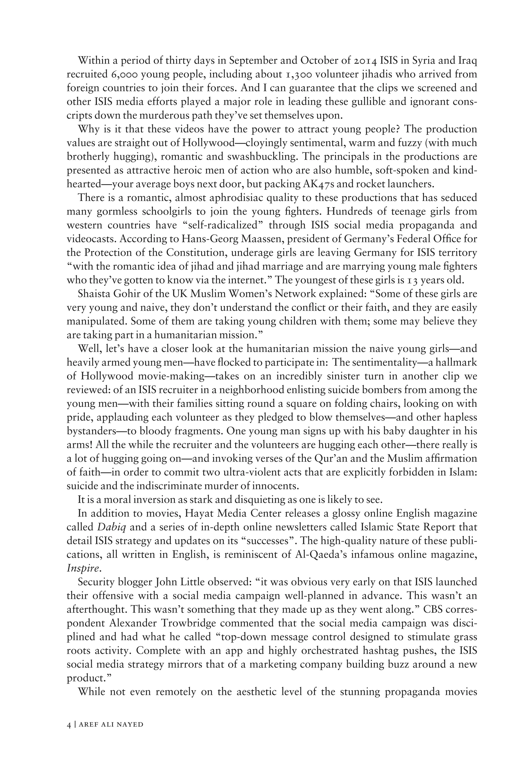 Within a period of thirty days in September and October of 2014 ISIS in Syria and Iraq
recruited 6,000 young people, including about 1,300 volunteer jihadis who arrived from
foreign countries to join their forces. And I can guarantee that the clips we screened and
other ISIS media efforts played a major role in leading these gullible and ignorant cons-
cripts down the murderous path they’ve set themselves upon.
Why is it that these videos have the power to attract young people? The production
values are straight out of Hollywood—cloyingly sentimental, warm and fuzzy (with much
brotherly hugging), romantic and swashbuckling. The principals in the productions are
presented as attractive heroic men of action who are also humble, soft-spoken and kind-
hearted—your average boys next door, but packing AK47s and rocket launchers.
There is a romantic, almost aphrodisiac quality to these productions that has seduced
many gormless schoolgirls to join the young ﬁghters. Hundreds of teenage girls from
western countries have “self-radicalized” through ISIS social media propaganda and
videocasts. According to Hans-Georg Maassen, president of Germany’s Federal Ofﬁce for
the Protection of the Constitution, underage girls are leaving Germany for ISIS territory
“with the romantic idea of jihad and jihad marriage and are marrying young male ﬁghters
who they’ve gotten to know via the internet.” The youngest of these girls is 13 years old.
Shaista Gohir of the UK Muslim Women’s Network explained: “Some of these girls are
very young and naive, they don’t understand the conﬂict or their faith, and they are easily
manipulated. Some of them are taking young children with them; some may believe they
are taking part in a humanitarian mission.”
Well, let’s have a closer look at the humanitarian mission the naive young girls—and
heavily armed young men—have ﬂocked to participate in: The sentimentality—a hallmark
of Hollywood movie-making—takes on an incredibly sinister turn in another clip we
reviewed: of an ISIS recruiter in a neighborhood enlisting suicide bombers from among the
young men—with their families sitting round a square on folding chairs, looking on with
pride, applauding each volunteer as they pledged to blow themselves—and other hapless
bystanders—to bloody fragments. One young man signs up with his baby daughter in his
arms! All the while the recruiter and the volunteers are hugging each other—there really is
a lot of hugging going on—and invoking verses of the Qur’an and the Muslim afﬁrmation
of faith—in order to commit two ultra-violent acts that are explicitly forbidden in Islam:
suicide and the indiscriminate murder of innocents.
It is a moral inversion as stark and disquieting as one is likely to see.
In addition to movies, Hayat Media Center releases a glossy online English magazine
called Dabiq and a series of in-depth online newsletters called Islamic State Report that
detail ISIS strategy and updates on its “successes”. The high-quality nature of these publi-
cations, all written in English, is reminiscent of Al-Qaeda’s infamous online magazine,
Inspire.
Security blogger John Little observed: “it was obvious very early on that ISIS launched
their offensive with a social media campaign well-planned in advance. This wasn’t an
afterthought. This wasn’t something that they made up as they went along.” CBS corres-
pondent Alexander Trowbridge commented that the social media campaign was disci-
plined and had what he called “top-down message control designed to stimulate grass
roots activity. Complete with an app and highly orchestrated hashtag pushes, the ISIS
social media strategy mirrors that of a marketing company building buzz around a new
product.”
While not even remotely on the aesthetic level of the stunning propaganda movies
4 | aref ali nayed
 