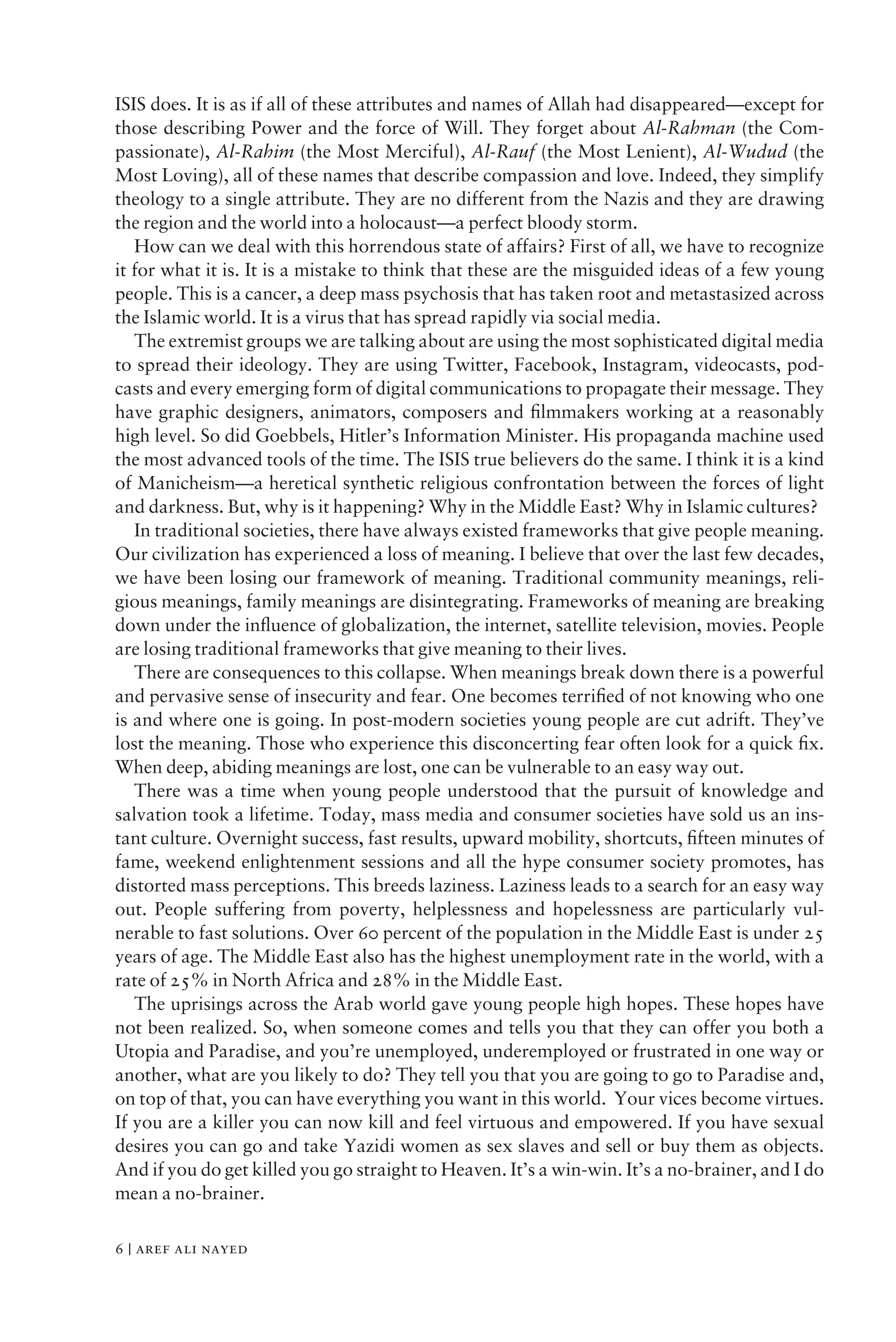 ISIS does. It is as if all of these attributes and names of Allah had disappeared—except for
those describing Power and the force of Will. They forget about Al-Rahman (the Com-
passionate), Al-Rahim (the Most Merciful), Al-Rauf (the Most Lenient), Al-Wudud (the
Most Loving), all of these names that describe compassion and love. Indeed, they simplify
theology to a single attribute. They are no different from the Nazis and they are drawing
the region and the world into a holocaust—a perfect bloody storm.
How can we deal with this horrendous state of affairs? First of all, we have to recognize
it for what it is. It is a mistake to think that these are the misguided ideas of a few young
people. This is a cancer, a deep mass psychosis that has taken root and metastasized across
the Islamic world. It is a virus that has spread rapidly via social media.
The extremist groups we are talking about are using the most sophisticated digital media
to spread their ideology. They are using Twitter, Facebook, Instagram, videocasts, pod-
casts and every emerging form of digital communications to propagate their message. They
have graphic designers, animators, composers and ﬁlmmakers working at a reasonably
high level. So did Goebbels, Hitler’s Information Minister. His propaganda machine used
the most advanced tools of the time. The ISIS true believers do the same. I think it is a kind
of Manicheism—a heretical synthetic religious confrontation between the forces of light
and darkness. But, why is it happening? Why in the Middle East? Why in Islamic cultures?
In traditional societies, there have always existed frameworks that give people meaning.
Our civilization has experienced a loss of meaning. I believe that over the last few decades,
we have been losing our framework of meaning. Traditional community meanings, reli-
gious meanings, family meanings are disintegrating. Frameworks of meaning are breaking
down under the inﬂuence of globalization, the internet, satellite television, movies. People
are losing traditional frameworks that give meaning to their lives.
There are consequences to this collapse. When meanings break down there is a powerful
and pervasive sense of insecurity and fear. One becomes terriﬁed of not knowing who one
is and where one is going. In post-modern societies young people are cut adrift. They’ve
lost the meaning. Those who experience this disconcerting fear often look for a quick ﬁx.
When deep, abiding meanings are lost, one can be vulnerable to an easy way out.
There was a time when young people understood that the pursuit of knowledge and
salvation took a lifetime. Today, mass media and consumer societies have sold us an ins-
tant culture. Overnight success, fast results, upward mobility, shortcuts, ﬁfteen minutes of
fame, weekend enlightenment sessions and all the hype consumer society promotes, has
distorted mass perceptions. This breeds laziness. Laziness leads to a search for an easy way
out. People suffering from poverty, helplessness and hopelessness are particularly vul-
nerable to fast solutions. Over 60 percent of the population in the Middle East is under 25
years of age. The Middle East also has the highest unemployment rate in the world, with a
rate of 25% in North Africa and 28% in the Middle East.
The uprisings across the Arab world gave young people high hopes. These hopes have
not been realized. So, when someone comes and tells you that they can offer you both a
Utopia and Paradise, and you’re unemployed, underemployed or frustrated in one way or
another, what are you likely to do? They tell you that you are going to go to Paradise and,
on top of that, you can have everything you want in this world. Your vices become virtues.
If you are a killer you can now kill and feel virtuous and empowered. If you have sexual
desires you can go and take Yazidi women as sex slaves and sell or buy them as objects.
And if you do get killed you go straight to Heaven. It’s a win-win. It’s a no-brainer, and I do
mean a no-brainer.
6 | aref ali nayed
 