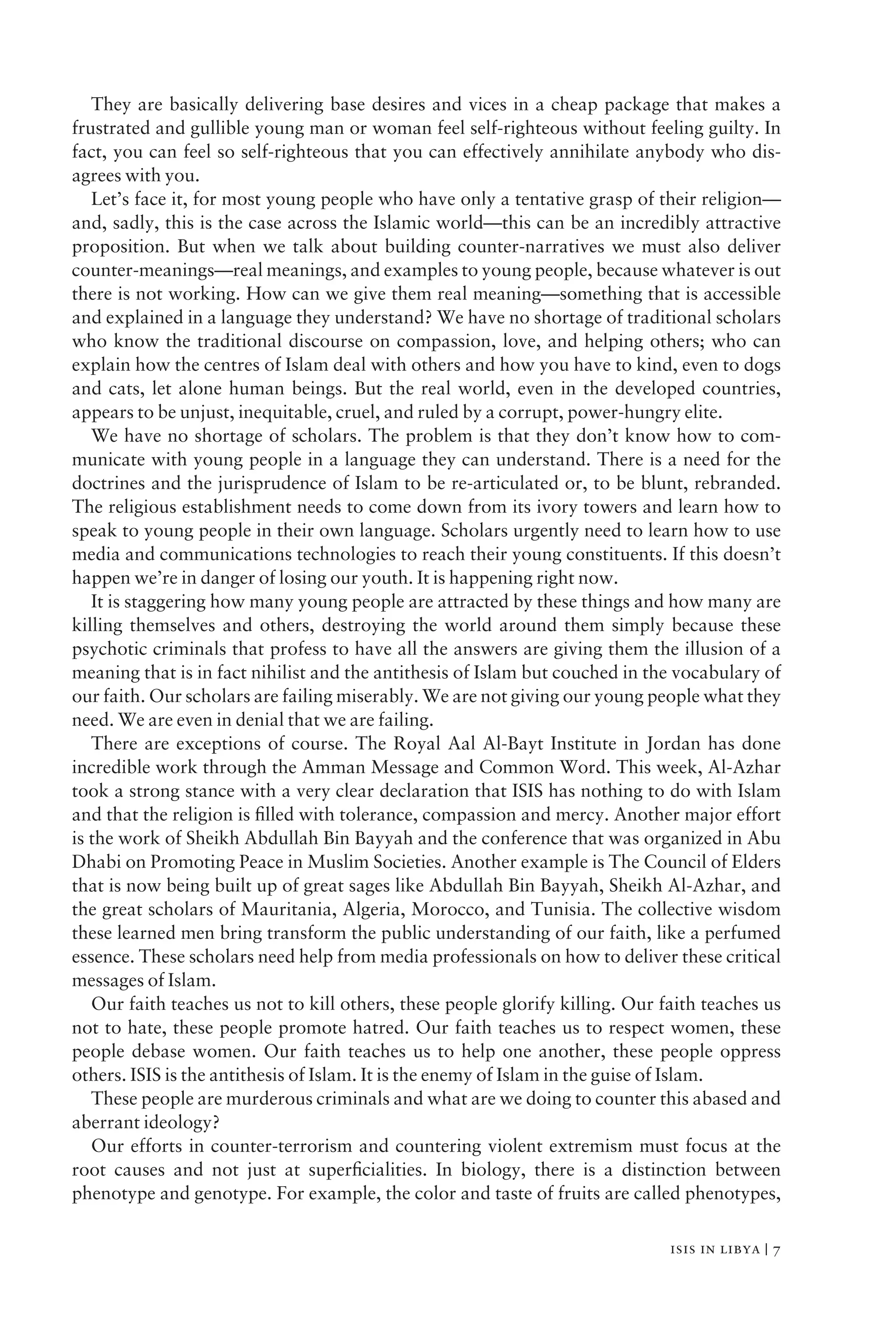 They are basically delivering base desires and vices in a cheap package that makes a
frustrated and gullible young man or woman feel self-righteous without feeling guilty. In
fact, you can feel so self-righteous that you can effectively annihilate anybody who dis-
agrees with you.
Let’s face it, for most young people who have only a tentative grasp of their religion—
and, sadly, this is the case across the Islamic world—this can be an incredibly attractive
proposition. But when we talk about building counter-narratives we must also deliver
counter-meanings—real meanings, and examples to young people, because whatever is out
there is not working. How can we give them real meaning—something that is accessible
and explained in a language they understand? We have no shortage of traditional scholars
who know the traditional discourse on compassion, love, and helping others; who can
explain how the centres of Islam deal with others and how you have to kind, even to dogs
and cats, let alone human beings. But the real world, even in the developed countries,
appears to be unjust, inequitable, cruel, and ruled by a corrupt, power-hungry elite.
We have no shortage of scholars. The problem is that they don’t know how to com-
municate with young people in a language they can understand. There is a need for the
doctrines and the jurisprudence of Islam to be re-articulated or, to be blunt, rebranded.
The religious establishment needs to come down from its ivory towers and learn how to
speak to young people in their own language. Scholars urgently need to learn how to use
media and communications technologies to reach their young constituents. If this doesn’t
happen we’re in danger of losing our youth. It is happening right now.
It is staggering how many young people are attracted by these things and how many are
killing themselves and others, destroying the world around them simply because these
psychotic criminals that profess to have all the answers are giving them the illusion of a
meaning that is in fact nihilist and the antithesis of Islam but couched in the vocabulary of
our faith. Our scholars are failing miserably. We are not giving our young people what they
need. We are even in denial that we are failing.
There are exceptions of course. The Royal Aal Al-Bayt Institute in Jordan has done
incredible work through the Amman Message and Common Word. This week, Al-Azhar
took a strong stance with a very clear declaration that ISIS has nothing to do with Islam
and that the religion is ﬁlled with tolerance, compassion and mercy. Another major effort
is the work of Sheikh Abdullah Bin Bayyah and the conference that was organized in Abu
Dhabi on Promoting Peace in Muslim Societies. Another example is The Council of Elders
that is now being built up of great sages like Abdullah Bin Bayyah, Sheikh Al-Azhar, and
the great scholars of Mauritania, Algeria, Morocco, and Tunisia. The collective wisdom
these learned men bring transform the public understanding of our faith, like a perfumed
essence. These scholars need help from media professionals on how to deliver these critical
messages of Islam.
Our faith teaches us not to kill others, these people glorify killing. Our faith teaches us
not to hate, these people promote hatred. Our faith teaches us to respect women, these
people debase women. Our faith teaches us to help one another, these people oppress
others. ISIS is the antithesis of Islam. It is the enemy of Islam in the guise of Islam.
These people are murderous criminals and what are we doing to counter this abased and
aberrant ideology?
Our efforts in counter-terrorism and countering violent extremism must focus at the
root causes and not just at superﬁcialities. In biology, there is a distinction between
phenotype and genotype. For example, the color and taste of fruits are called phenotypes,
isis in libya | 7
 