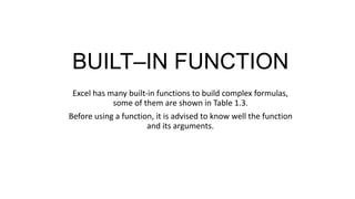 BUILT–IN FUNCTION
Excel has many built-in functions to build complex formulas,
some of them are shown in Table 1.3.
Before using a function, it is advised to know well the function
and its arguments.
 