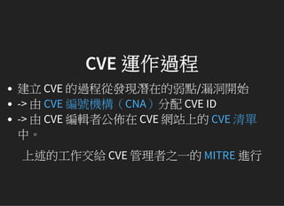CVE 運作過程
建立 CVE 的過程從發現潛在的弱點/漏洞開始
-> 由 分配 CVE ID
-> 由 CVE 編輯者公佈在 CVE 網站上的
中。
上述的工作交給 CVE 管理者之一的 進行
CVE 編號機構（CNA）
CVE 清單
MITRE
 