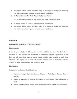 10
 To prepare School Leavers for further study of the subject at College and University
level and to enable them to pursue careers in relevant professions.
k. To Prepare Learners For Their Future Studies and Careers
Like all other subjects offered at High School level, Civic Education is meant:
 To prepare learners for Grade 12 School Certificate Examinations.
 To prepare School Leavers for further study of the subject at College and University
level and to enable them to pursue careers in relevant professions.
UNIT TWO
PREPARING TO TEACH CIVIC EDUCATION
2.1.Introduction
In Unit One, we looked at the difference between Civics and Civic Education. We also looked at
the history of Civic Education and the rationale for teaching the subject in High Schools. In Unit
Two, we will learn about what the teacher should consider when preparing to teach Civic
Education. This requires us to deal with essential elements such as Curriculum, Syllabus,
Schemes of Work, Lesson Planning and Records of Work.
2.2.Objectives
By the end of this Unit you should be able to:
 Explain the concepts Curriculum, Syllabus, Schemes of Work, Lesson Plan and Records
of Work.
 Discuss the importance of preparing the Schemes of Work, Lesson Plans and Records of
Work.
 Prepare Schemes of Work, Lesson Plans and Records of Work suitable for classroom use.
 