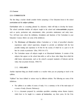 11
2.3. Content
2.3.1 .CURRICULUM
The first thing a teacher should consider before preparing a Civic Education lesson is the school
curriculum and the subject syllabus.
Curriculum refers to everything planned by educators, which will help to develop the learner.
The school curriculum includes all subjects taught in the school and extra-curricular programs
such as sports, production unit, entertainment, clubs, preventive maintenance and study tours.
You will learn more about the definitions, formulation and functions of the Curriculum in your
Education Courses. Below are some of the definitions:
 The Dictionary of Education defines Curriculum as ‘a body of prescribed educative
experiences under school supervision, designed to provide an individual with the best
possible training and experience to fit him for the society of which he is a part or to fit
him for a trade or profession ‘(Das, 1985:116-117).
 The Curriculum means all subjects taught at an Educational Institution. It consists of the
subjects that appear on the school time-table as well as those other things from which the
child learns subconsciously, such as the school’s accepted standards of behavior and the
values that are prized (Farrant, 1980:173)
2.3.2. SYLLABUS
Another important thing you should consider as a teacher when you are preparing to teach is the
syllabus.
“Syllabus” has been defined in various ways by different scholars. The following are some of the
definitions.
 The syllabus is an outline of course of study. It is a summary or list of the main topics of
a course of study (Encarta Dictionary).
 It is a document prepared by curriculum specialists containing various themes (topics),
which have to be taught in a course of instruction, say three years, for the Civic
 