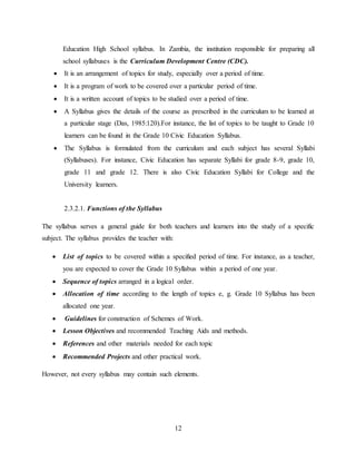 12
Education High School syllabus. In Zambia, the institution responsible for preparing all
school syllabuses is the Curriculum Development Centre (CDC).
 It is an arrangement of topics for study, especially over a period of time.
 It is a program of work to be covered over a particular period of time.
 It is a written account of topics to be studied over a period of time.
 A Syllabus gives the details of the course as prescribed in the curriculum to be learned at
a particular stage (Das, 1985:120).For instance, the list of topics to be taught to Grade 10
learners can be found in the Grade 10 Civic Education Syllabus.
 The Syllabus is formulated from the curriculum and each subject has several Syllabi
(Syllabuses). For instance, Civic Education has separate Syllabi for grade 8-9, grade 10,
grade 11 and grade 12. There is also Civic Education Syllabi for College and the
University learners.
2.3.2.1. Functions of the Syllabus
The syllabus serves a general guide for both teachers and learners into the study of a specific
subject. The syllabus provides the teacher with:
 List of topics to be covered within a specified period of time. For instance, as a teacher,
you are expected to cover the Grade 10 Syllabus within a period of one year.
 Sequence of topics arranged in a logical order.
 Allocation of time according to the length of topics e, g. Grade 10 Syllabus has been
allocated one year.
 Guidelines for construction of Schemes of Work.
 Lesson Objectives and recommended Teaching Aids and methods.
 References and other materials needed for each topic
 Recommended Projects and other practical work.
However, not every syllabus may contain such elements.
 