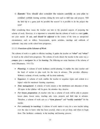 15
f) Season: You should also consider the season carefully as you plan to
conduct certain learning activities during the term such as field trips and projects. Will
the field trip to a game park be possible this season? Is it possible to do the project this
term?
After considering these issues the teacher can turn to the practical aspects of preparing the
scheme of work. However, it is important to remember that the scheme of work is a mere guide,
not your master. It can, and should be adjusted in the course of the term as unexpected
circumstances such as strikes, bereavements, sports activities, meetings and outbreak of
epidemics may arise as the school term progresses.
2.3.3.3. Functions of the Schemes of Work
The scheme of work is a guide to effective teaching. It guides the teacher on “what” and “when”
to teach as the school term progresses. The scheme of work directs the teacher in the same way a
campus gives a navigator his or her bearing. The following are some functions of the scheme of
work (Muzumara, 1911:72):
 Planning: A scheme of work facilitates careful planning. It enables the class teacher and
the head of section to plan work for the term in advance. This provides efficiency.
Without a scheme of work, teaching will be done randomly.
 Sequence: A scheme of work enables the teacher to sequence topics and content in a
logical order for maximum learning experience.
 Time management: A scheme of work ensures a fair distribution and allocation of time.
All topics in the syllabus will be given the attention they deserve.
 For lesson preparation :A teacher who has a scheme of work will be able to prepare
lesson plans, lesson notes, teaching aids, tests, projects and field trips in advance.
Therefore, a scheme of work acts as a “term planner” and “weekly reminder” for the
teacher.
 For continuity in teaching: A scheme of work makes it easy for a new teacher taking
over the class to know what has been covered, what is not yet done, and where to begin
from. This facilitates continuity in the teaching and learning process.
 