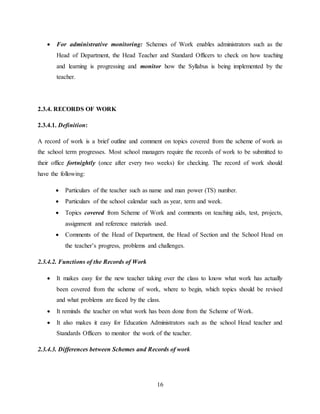16
 For administrative monitoring: Schemes of Work enables administrators such as the
Head of Department, the Head Teacher and Standard Officers to check on how teaching
and learning is progressing and monitor how the Syllabus is being implemented by the
teacher.
2.3.4. RECORDS OF WORK
2.3.4.1. Definition:
A record of work is a brief outline and comment on topics covered from the scheme of work as
the school term progresses. Most school managers require the records of work to be submitted to
their office fortnightly (once after every two weeks) for checking. The record of work should
have the following:
 Particulars of the teacher such as name and man power (TS) number.
 Particulars of the school calendar such as year, term and week.
 Topics covered from Scheme of Work and comments on teaching aids, test, projects,
assignment and reference materials used.
 Comments of the Head of Department, the Head of Section and the School Head on
the teacher’s progress, problems and challenges.
2.3.4.2. Functions of the Records of Work
 It makes easy for the new teacher taking over the class to know what work has actually
been covered from the scheme of work, where to begin, which topics should be revised
and what problems are faced by the class.
 It reminds the teacher on what work has been done from the Scheme of Work.
 It also makes it easy for Education Administrators such as the school Head teacher and
Standards Officers to monitor the work of the teacher.
2.3.4.3. Differences between Schemes and Records of work
 