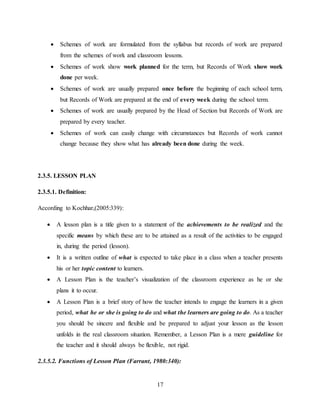 17
 Schemes of work are formulated from the syllabus but records of work are prepared
from the schemes of work and classroom lessons.
 Schemes of work show work planned for the term, but Records of Work show work
done per week.
 Schemes of work are usually prepared once before the beginning of each school term,
but Records of Work are prepared at the end of every week during the school term.
 Schemes of work are usually prepared by the Head of Section but Records of Work are
prepared by every teacher.
 Schemes of work can easily change with circumstances but Records of work cannot
change because they show what has already been done during the week.
2.3.5. LESSON PLAN
2.3.5.1. Definition:
According to Kochhar,(2005:339):
 A lesson plan is a title given to a statement of the achievements to be realized and the
specific means by which these are to be attained as a result of the activities to be engaged
in, during the period (lesson).
 It is a written outline of what is expected to take place in a class when a teacher presents
his or her topic content to learners.
 A Lesson Plan is the teacher’s visualization of the classroom experience as he or she
plans it to occur.
 A Lesson Plan is a brief story of how the teacher intends to engage the learners in a given
period, what he or she is going to do and what the learners are going to do. As a teacher
you should be sincere and flexible and be prepared to adjust your lesson as the lesson
unfolds in the real classroom situation. Remember, a Lesson Plan is a mere guideline for
the teacher and it should always be flexible, not rigid.
2.3.5.2. Functions of Lesson Plan (Farrant, 1980:340):
 