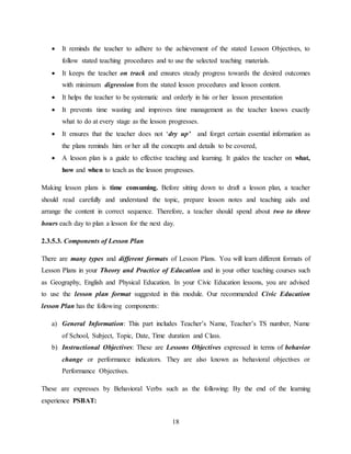 18
 It reminds the teacher to adhere to the achievement of the stated Lesson Objectives, to
follow stated teaching procedures and to use the selected teaching materials.
 It keeps the teacher on track and ensures steady progress towards the desired outcomes
with minimum digression from the stated lesson procedures and lesson content.
 It helps the teacher to be systematic and orderly in his or her lesson presentation
 It prevents time wasting and improves time management as the teacher knows exactly
what to do at every stage as the lesson progresses.
 It ensures that the teacher does not ‘dry up’ and forget certain essential information as
the plans reminds him or her all the concepts and details to be covered,
 A lesson plan is a guide to effective teaching and learning. It guides the teacher on what,
how and when to teach as the lesson progresses.
Making lesson plans is time consuming. Before sitting down to draft a lesson plan, a teacher
should read carefully and understand the topic, prepare lesson notes and teaching aids and
arrange the content in correct sequence. Therefore, a teacher should spend about two to three
hours each day to plan a lesson for the next day.
2.3.5.3. Components of Lesson Plan
There are many types and different formats of Lesson Plans. You will learn different formats of
Lesson Plans in your Theory and Practice of Education and in your other teaching courses such
as Geography, English and Physical Education. In your Civic Education lessons, you are advised
to use the lesson plan format suggested in this module. Our recommended Civic Education
lesson Plan has the following components:
a) General Information: This part includes Teacher’s Name, Teacher’s TS number, Name
of School, Subject, Topic, Date, Time duration and Class.
b) Instructional Objectives: These are Lessons Objectives expressed in terms of behavior
change or performance indicators. They are also known as behavioral objectives or
Performance Objectives.
These are expresses by Behavioral Verbs such as the following: By the end of the learning
experience PSBAT:
 