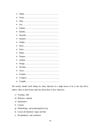 19
 Define…………………………………………….
 Name……………………………………………..
 State………………………………………………
 List………………………………………………..
 Explain……………………………………………
 Identify……………………………………………
 Describe…………………………………………..
 Interpret…………………………………………..
 Outline…………………………………………….
 Show………………………………………………
 Solve………………………………………………
 Relate……………………………………………..
 Prepare……………………………………………
 Analyze……………………………………………
 Design……………………………………………..
 Develop……………………………………………
 Asses………………………………………………
 Evaluate……………………………………………
 Compare…………………………………………...
 Compile…………………………………………….
The teacher should avoid stating too many objectives in a single lesson as he or she may fail to
achieve them an ideal lesson plan has about three to four objectives.
c) Teaching Aids
d) Reference material
e) Introduction
f) Content
g) Methodology and teacher/pupil/activity
h) Lesson development stages and time
i) Recapitulation and conclusion
 