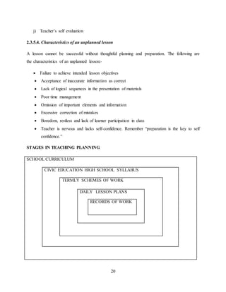 20
j) Teacher’s self evaluation
2.3.5.4. Characteristics of an unplanned lesson
A lesson cannot be successful without thoughtful planning and preparation. The following are
the characteristics of an unplanned lesson:-
 Failure to achieve intended lesson objectives
 Acceptance of inaccurate information as correct
 Lack of logical sequences in the presentation of materials
 Poor time management
 Omission of important elements and information
 Excessive correction of mistakes
 Boredom, restless and lack of learner participation in class
 Teacher is nervous and lacks self-confidence. Remember “preparation is the key to self
confidence.”
STAGES IN TEACHING PLANNING
SCHOOL CURRICULUM
CIVIC EDUCATION HIGH SCHOOL SYLLABUS
TERMLY SCHEMES OF WORK
DAILY LESSON PLANS
RECORDS OF WORK
 