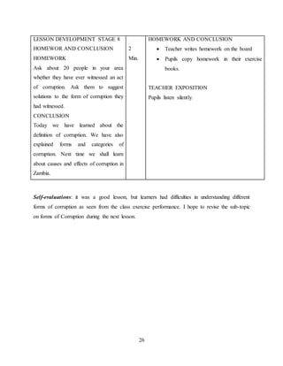 26
LESSON DEVELOPMENT STAGE 8
HOMEWOR AND CONCLUSION
HOMEWORK
Ask about 20 people in your area
whether they have ever witnessed an act
of corruption. Ask them to suggest
solutions to the form of corruption they
had witnessed.
CONCLUSION
Today we have learned about the
definition of corruption. We have also
explained forms and categories of
corruption. Next time we shall learn
about causes and effects of corruption in
Zambia.
2
Min.
HOMEWORK AND CONCLUSION
 Teacher writes homework on the board
 Pupils copy homework in their exercise
books.
TEACHER EXPOSITION
Pupils listen silently.
Self-evaluations: it was a good lesson, but learners had difficulties in understanding different
forms of corruption as seen from the class exercise performance. I hope to revise the sub-topic
on forms of Corruption during the next lesson.
 