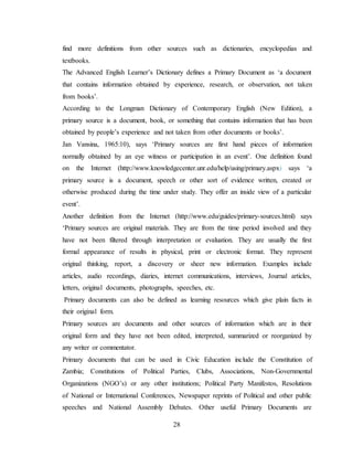 28
find more definitions from other sources such as dictionaries, encyclopedias and
textbooks.
The Advanced English Learner’s Dictionary defines a Primary Document as ‘a document
that contains information obtained by experience, research, or observation, not taken
from books’.
According to the Longman Dictionary of Contemporary English (New Edition), a
primary source is a document, book, or something that contains information that has been
obtained by people’s experience and not taken from other documents or books’.
Jan Vansina, 1965:10), says ‘Primary sources are first hand pieces of information
normally obtained by an eye witness or participation in an event’. One definition found
on the Internet (http://www.knowledgecenter.unr.edu/help/using/primary.aspx) says ‘a
primary source is a document, speech or other sort of evidence written, created or
otherwise produced during the time under study. They offer an inside view of a particular
event’.
Another definition from the Internet (http://www.edu/guides/primary-sources.html) says
‘Primary sources are original materials. They are from the time period involved and they
have not been filtered through interpretation or evaluation. They are usually the first
formal appearance of results in physical, print or electronic format. They represent
original thinking, report, a discovery or sheer new information. Examples include
articles, audio recordings, diaries, internet communications, interviews, Journal articles,
letters, original documents, photographs, speeches, etc.
Primary documents can also be defined as learning resources which give plain facts in
their original form.
Primary sources are documents and other sources of information which are in their
original form and they have not been edited, interpreted, summarized or reorganized by
any writer or commentator.
Primary documents that can be used in Civic Education include the Constitution of
Zambia; Constitutions of Political Parties, Clubs, Associations, Non-Governmental
Organizations (NGO’s) or any other institutions; Political Party Manifestos, Resolutions
of National or International Conferences, Newspaper reprints of Political and other public
speeches and National Assembly Debates. Other useful Primary Documents are
 