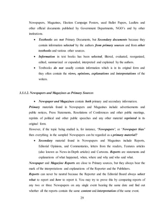 29
Newspapers, Magazines, Election Campaign Posters, used Ballot Papers, Leaflets and
other official documents published by Government Departments, NGO’s and by other
institutions.
 Textbooks are not Primary Documents, but Secondary documents because they
contain information selected by the authors from primary sources and from other
textbooks and various other sources.
 Information in text books has been selected, filtered, evaluated, reorganized,
edited, summarized or expanded, interpreted and explained by the authors.
 Textbooks do not usually contain information which is in its original form and
they often contain the views, opinions, explanations and interpretations of the
writers.
3.3.1.2. Newspapers and Magazines as Primary Sources
 Newspaper and Magazines contain both primary and secondary information.
Primary materials found in Newspapers and Magazines include advertisements and
public notices, Press Statements, Resolutions of Conferences and other public meetings,
reprints of political and other public speeches and any other material reprinted in its
original form.
However, if the topic being studied is, for instance, ‘Newspapers’, or ‘Newspaper bias’
then everything in the sampled Newspapers can be regarded as a primary material?
 Secondary material found in Newspapers and Magazines include Reports,
Editorial Opinions, and Commentaries, letters from the readers, Features articles
(also known as News-in-Depth articles) and Cartoons. Reports are statements and
explanations of what happened, when, where and why and who said what.
Newspaper and Magazine Reports are close to Primary sources, but they always bear the
mark of the interpretations and explanations of the Reporter and the Publishers.
Reports can never be neutral because the Reporter and the Editorial Board always select
what to report and how to report it. You may try to prove this by comparing reports of
any two or three Newspapers on any single event bearing the same date and find out
whether all the reports contain the same content and interpretation of the same event.
 