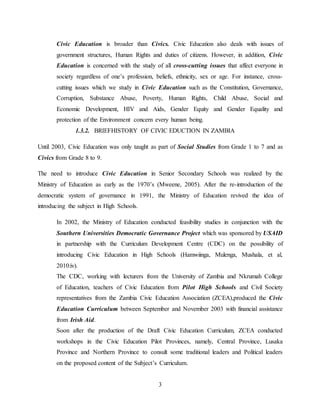 3
Civic Education is broader than Civics. Civic Education also deals with issues of
government structures, Human Rights and duties of citizens. However, in addition, Civic
Education is concerned with the study of all cross-cutting issues that affect everyone in
society regardless of one’s profession, beliefs, ethnicity, sex or age. For instance, cross-
cutting issues which we study in Civic Education such as the Constitution, Governance,
Corruption, Substance Abuse, Poverty, Human Rights, Child Abuse, Social and
Economic Development, HIV and Aids, Gender Equity and Gender Equality and
protection of the Environment concern every human being.
1.3.2. BRIEFHISTORY OF CIVIC EDUCTION IN ZAMBIA
Until 2003, Civic Education was only taught as part of Social Studies from Grade 1 to 7 and as
Civics from Grade 8 to 9.
The need to introduce Civic Education in Senior Secondary Schools was realized by the
Ministry of Education as early as the 1970’s (Mweene, 2005). After the re-introduction of the
democratic system of governance in 1991, the Ministry of Education revived the idea of
introducing the subject in High Schools.
In 2002, the Ministry of Education conducted feasibility studies in conjunction with the
Southern Universities Democratic Governance Project which was sponsored by USAID
in partnership with the Curriculum Development Centre (CDC) on the possibility of
introducing Civic Education in High Schools (Hamwiinga, Mulenga, Mushala, et al,
2010:iv).
The CDC, working with lecturers from the University of Zambia and Nkrumah College
of Education, teachers of Civic Education from Pilot High Schools and Civil Society
representatives from the Zambia Civic Education Association (ZCEA),produced the Civic
Education Curriculum between September and November 2003 with financial assistance
from Irish Aid.
Soon after the production of the Draft Civic Education Curriculum, ZCEA conducted
workshops in the Civic Education Pilot Provinces, namely, Central Province, Lusaka
Province and Northern Province to consult some traditional leaders and Political leaders
on the proposed content of the Subject’s Curriculum.
 