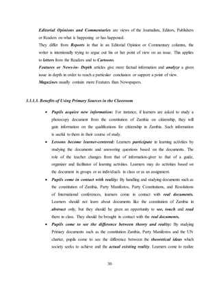 30
Editorial Opinions and Commentaries are views of the Journalists, Editors, Publishers
or Readers on what is happening or has happened.
They differ from Reports in that in an Editorial Opinion or Commentary columns, the
writer is intentionally trying to argue out his or her point of view on an issue. This applies
to letters from the Readers and to Cartoons.
Features or News-in- Depth articles give more factual information and analyze a given
issue in depth in order to reach a particular conclusion or support a point of view.
Magazines usually contain more Features than Newspapers.
3.3.1.3. Benefits of Using Primary Sources in the Classroom
 Pupils acquire new information: For instance, if learners are asked to study a
photocopy document from the constitution of Zambia on citizenship, they will
gain information on the qualifications for citizenship in Zambia. Such information
is useful to them in their course of study.
 Lessons become learner-centered: Learners participate in learning activities by
studying the documents and answering questions based on the documents. The
role of the teacher changes from that of information-giver to that of a guide,
organizer and facilitator of learning activities. Learners may do activities based on
the document in groups or as individuals in class or as an assignment.
 Pupils come in contact with reality: By handling and studying documents such as
the constitution of Zambia, Party Manifestos, Party Constitutions, and Resolutions
of International conferences, learners come in contact with real documents.
Learners should not learn about documents like the constitution of Zambia in
abstract only, but they should be given an opportunity to see, touch and read
them in class. They should be brought in contact with the real documents.
 Pupils come to see the difference between theory and reality: By studying
Primary documents such as the constitution Zambia, Party Manifestos and the UN
charter, pupils come to see the difference between the theoretical ideas which
society seeks to achieve and the actual existing reality. Learners come to realize
 