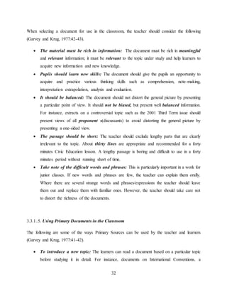 32
When selecting a document for use in the classroom, the teacher should consider the following
(Garvey and Krug, 1977:42-43).
 The material must be rich in information: The document must be rich in meaningful
and relevant information; it must be relevant to the topic under study and help learners to
acquire new information and new knowledge.
 Pupils should learn new skills: The document should give the pupils an opportunity to
acquire and practice various thinking skills such as comprehension, note-making,
interpretation extrapolation, analysis and evaluation.
 It should be balanced: The document should not distort the general picture by presenting
a particular point of view. It should not be biased, but present well balanced information.
For instance, extracts on a controversial topic such as the 2001 Third Term issue should
present views of all proponent s(discussants) to avoid distorting the general picture by
presenting a one-sided view.
 The passage should be short: The teacher should exclude lengthy parts that are clearly
irrelevant to the topic. About thirty lines are appropriate and recommended for a forty
minutes Civic Education lesson. A lengthy passage is boring and difficult to use in a forty
minutes period without running short of time.
 Take note of the difficult words and phrases: This is particularly important in a work for
junior classes. If new words and phrases are few, the teacher can explain them orally.
Where there are several strange words and phrases/expressions the teacher should leave
them out and replace them with familiar ones. However, the teacher should take care not
to distort the richness of the documents.
3.3.1..5. Using Primary Documents in the Classroom
The following are some of the ways Primary Sources can be used by the teacher and learners
(Garvey and Krug, 1977:41-42).
 To introduce a new topic: The learners can read a document based on a particular topic
before studying it in detail. For instance, documents on International Conventions, a
 