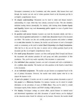 33
Newspaper commentary on the Constitution, and other material. After learners have read
through, the teacher can ask oral or written questions based on the document just like in
an English comprehension lesson.
 To deepen understanding: Documents can be used to widen and deepen learner’s
understanding of a topic which they have already conversed in class. This also stimulates
individual reading interest dramatically. For instance, after learning about Gender Equity
and Equality, learners may read documentary police reports on cases of gender bases
violence in Zambia.
 In question and answer lessons: Learners can read the document silently, and then a
teacher-directed question and answer or a whole class discussion based on the document
can follow. The teacher can also ask carefully prepared questions and conduct a written
or an oral class exercise. For instance, the teacher can ask learners to read a Newspaper
article or commentary on the need to include Dual Citizenship in the Draft Constitution.
After that he or she can ask the class to answer oral or written questions based on the
document just like in an English comprehension lesson.
 For small group discussion: Learners can form small groups (Buzz Groups) and discuss
the documents with attached questions for each group and make presentations of their
resolutions. This can be very useful especially if the document is controversial.
 For individual class exercise: Learners can read a document and work as individuals to
do a written class exercise. The teacher can write questions on the board or attach them
to the documents.
 As an individual assignment: The teacher can give learners an assignment based on the
use of primary documents. However, the teacher must clearly explain what he or she
expects the learners to do.
 As part of a project: A teacher can ask to consult various primary documents as part of
their project or a Discovery Exercise. For instance, learners can be asked to compile
information on the prevalence of cases of Child Abuse. They can be asked to consult
Newspaper reports, Police Stations and NGO’s dealing Child protection.
 For display: Newspaper cuttings on current affairs, special features on national issues
and international organizations and other documents of special interest can be displayed
on the classroom notice board for reference use by learners. However, the teacher should
 
