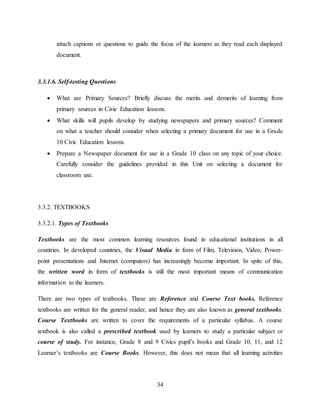 34
attach captions or questions to guide the focus of the learners as they read each displayed
document.
3.3.1.6. Self-testing Questions
 What are Primary Sources? Briefly discuss the merits and demerits of learning from
primary sources in Civic Education lessons.
 What skills will pupils develop by studying newspapers and primary sources? Comment
on what a teacher should consider when selecting a primary document for use in a Grade
10 Civic Education lessons.
 Prepare a Newspaper document for use in a Grade 10 class on any topic of your choice.
Carefully consider the guidelines provided in this Unit on selecting a document for
classroom use.
3.3.2. TEXTBOOKS
3.3.2.1. Types of Textbooks
Textbooks are the most common learning resources found in educational institutions in all
countries. In developed countries, the Visual Media in form of Film, Television, Video, Power-
point presentations and Internet (computers) has increasingly become important. In spite of this,
the written word in form of textbooks is still the most important means of communication
information to the learners.
There are two types of textbooks. These are Reference and Course Text books. Reference
textbooks are written for the general reader, and hence they are also known as general textbooks.
Course Textbooks are written to cover the requirements of a particular syllabus. A course
textbook is also called a prescribed textbook used by learners to study a particular subject or
course of study. For instance, Grade 8 and 9 Civics pupil’s books and Grade 10, 11, and 12
Learner’s textbooks are Course Books. However, this does not mean that all learning activities
 