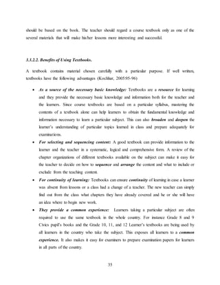 35
should be based on the book. The teacher should regard a course textbook only as one of the
several materials that will make his/her lessons more interesting and successful.
3.3.2.2. Benefits of Using Textbooks.
A textbook contains material chosen carefully with a particular purpose. If well written,
textbooks have the following advantages (Kochhar, 2005:95-96)
 As a source of the necessary basic knowledge: Textbooks are a resource for learning
and they provide the necessary basic knowledge and information both for the teacher and
the learners. Since course textbooks are based on a particular syllabus, mastering the
contents of a textbook alone can help learners to obtain the fundamental knowledge and
information necessary to learn a particular subject. This can also broaden and deepen the
learner’s understanding of particular topics learned in class and prepare adequately for
examinations.
 For selecting and sequencing content: A good textbook can provide information to the
learner and the teacher in a systematic, logical and comprehensive form. A review of the
chapter organizations of different textbooks available on the subject can make it easy for
the teacher to decide on how to sequence and arrange the content and what to include or
exclude from the teaching content.
 For continuity of learning: Textbooks can ensure continuity of learning in case a learner
was absent from lessons or a class had a change of a teacher. The new teacher can simply
find out from the class what chapters they have already covered and he or she will have
an idea where to begin new work.
 They provide a common experience: Learners taking a particular subject are often
required to use the same textbook in the whole country. For instance Grade 8 and 9
Civics pupil’s books and the Grade 10, 11, and 12 Learner’s textbooks are being used by
all learners in the country who take the subject. This exposes all learners to a common
experience. It also makes it easy for examiners to prepare examination papers for learners
in all parts of the country.
 
