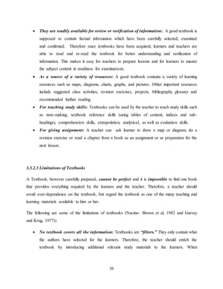 36
 They are readily available for review or verification of information: A good textbook is
supposed to contain factual information which have been carefully selected, examined
and confirmed. Therefore once textbooks have been acquired, learners and teachers are
able to read and re-read the textbook for better understanding and verification of
information. This makes it easy for teachers to prepare lessons and for learners to master
the subject content in readiness for examinations.
 As a source of a variety of resources: A good textbook contains a variety of learning
resources such as maps, diagrams, charts, graphs, and pictures. Other important resources
include suggested class activities, revision exercises, projects, bibliography glossary and
recommended further reading.
 For teaching study skills: Textbooks can be used by the teacher to teach study skills such
as note-making, textbook reference skills (using tables of content, indices and sub-
headings), comprehension skills, extrapolation, analytical, as well as evaluation skills.
 For giving assignment: A teacher can ask learner to draw a map or diagram, do a
revision exercise or read a chapter from a book as an assignment or as preparation for the
next lesson.
3.3.2.3 Limitations of Textbooks
A Textbook, however carefully prepared, cannot be perfect and it is impossible to find one book
that provides everything required by the learners and the teacher. Therefore, a teacher should
avoid over-dependence on the textbook, but regard the textbook as one of the many teaching and
learning materials available to him or her.
The following are some of the limitations of textbooks (Nacino- Brown et al, 1982 and Garvey
and Krug, 1977))
 No textbook covers all the information: Textbooks are “filters.” They only contain what
the authors have selected for the learners. Therefore, the teacher should enrich the
textbook by introducing additional relevant study materials to the learners. When
 