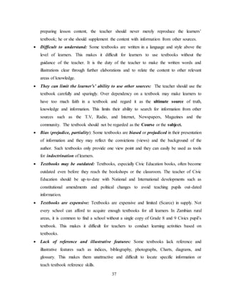 37
preparing lesson content, the teacher should never merely reproduce the learners’
textbook; he or she should supplement the content with information from other sources.
 Difficult to understand: Some textbooks are written in a language and style above the
level of learners. This makes it difficult for learners to use textbooks without the
guidance of the teacher. It is the duty of the teacher to make the written words and
illustrations clear through further elaborations and to relate the content to other relevant
areas of knowledge.
 They can limit the learner’s’ ability to use other sources: The teacher should use the
textbook carefully and sparingly. Over dependency on a textbook may make learners to
have too much faith in a textbook and regard it as the ultimate source of truth,
knowledge and information. This limits their ability to search for information from other
sources such as the T.V, Radio, and Internet, Newspapers, Magazines and the
community. The textbook should not be regarded as the Course or the subject.
 Bias (prejudice, partiality): Some textbooks are biased or prejudiced in their presentation
of information and they may reflect the convictions (views) and the background of the
author. Such textbooks only provide one view point and they can easily be used as tools
for indoctrination of learners.
 Textbooks may be outdated: Textbooks, especially Civic Education books, often become
outdated even before they reach the bookshops or the classroom. The teacher of Civic
Education should be up-to-date with National and International developments such as
constitutional amendments and political changes to avoid teaching pupils out-dated
information.
 Textbooks are expensive: Textbooks are expensive and limited (Scarce) in supply. Not
every school can afford to acquire enough textbooks for all learners In Zambian rural
areas, it is common to find a school without a single copy of Grade 8 and 9 Civics pupil’s
textbook. This makes it difficult for teachers to conduct learning activities based on
textbooks.
 Lack of reference and illustrative features: Some textbooks lack reference and
illustrative features such as indices, bibliography, photographs, Charts, diagrams, and
glossary. This makes them unattractive and difficult to locate specific information or
teach textbook reference skills.
 