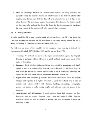 38
 They can encourage truancy: In a school where textbooks are easily accessible, and
especially where the teacher’s lessons are wholly based on the textbook chapter after
chapter, some learners may feel that they will have nothing to lose even if they do not
attend lessons. This encourages truancy (absenteeism from lessons). The teacher should
not be a slave of a textbook, but he or she should feel free to rearrange and supplement
the topic contents in the textbook with other material where necessary.
3.3.2.4. Selecting a textbook
A teacher should be able to spot a good textbook when he or she sees one. He or she should also
know how to judge the strengths and the weaknesses of a textbook already selected for him or
her by the Ministry of Education and other educational authorities.
The following are some of the qualities to be considered when selecting a textbook for
classroom use (Crookall, 1972, Kochhar, 2005, and Garvey and Krug,1977).
 Coverage: No textbook can cover all the topics and information required by the pupils
following a particular syllabus. However, a good textbook should cover most of the
topics in the syllabus.
 Language: The level of vocabulary used in the book should be appropriate and simple
enough in style to be understood by those the book is intended for. The book should be
well written for age of the learners who are going to use it. In its style, vocabulary and
construction the book should also be suitable for the class it is intend for.
 Organization and structure of content: The content of the book should be properly
arranged and organized in a logical sequence. A good book should have a table of
contents and suitably divided with chapters, headings, subheadings, bibliography,
glossary and indices to make reading simpler and reference easier and quicker in the
classroom.
 Attractiveness and illustrations: A good textbook should look attractive and have
illustrations such as pictures, diagrams, maps, charts and statistical tables. However,
illustrations should be used as devices of learning, not mere decorations to break the
monotony of print.
 