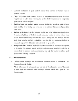 39
 Learner’s Activities: A good textbook should have activities for learners such as
Revision Exercises.
 Price: The teacher should compare the price of textbooks to avoid devoting the whole
budget to one or a few items. However, the teacher should remember not to compromise
quality for the sake of cheapness.
 Quality of print and binding: Another aspect to consider in a book is the quality of paper
used, durability of the binding and cover, size of the print and the number of pages (size
of the book).
 Edition of the book: It is also important to take note of the original date of publication,
the number of editions of the book already made, and whether or not the editions were
revised. Several editions may imply that the book is widely used and therefore, may be
good. If the book has not been revised for a long time this may suggest that the book is
out-dated. A good Civic Education textbook should be up-to-date.
 Background of the author: The teacher should also consider the educational background
of the author. The author’s relevant academic and professional experience, and what is
known about the author’s previous publications, may help the teacher to make a good
decision when selecting a textbook.
3.3.2.5. Revision questions
 Comment on the advantages and the limitations surrounding the use of textbooks in Civic
Education lessons in Zambia.
 Why is it Important for a teacher to use textbooks in Civic Education lessons? Comment
on what should be considered when selecting a textbook suitable for a grade 8 Civic
Education class.
 