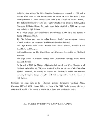 4
In 2004, a final copy of the Civic Education Curriculum was produced by CDC and a
team of writers from the same institutions that had drafted the Curriculum began to work
on the production of Learner’s textbooks for Grade 10 to 12 as well as Teacher’s Guides,
The drafts for the learner’s books and Teacher’s Guides were forwarded to the Zambia
Educational Publishing House. The books were finally published in 2010 and they are
now available in High Schools.
As a School subject, Civic Education was first introduced in 2004 in 15 Pilot Schools in
Zambia ( Mweene, 2005:3).
The Pilot Schools were from one urban Province (Lusaka), one peri-urban Province
(Central Province), and one from a rural Province (Northern Province).
Pilot High Schools from Lusaka Province were Arakan Barracks, Luangwa, Kafue
Boys,Libala, and Chongwe.
In Central Province, the Pilot High Schools were Chibombo, Ibolelo, Kabwe, Mushi and
Mumbwa.
Pilot High Schools in Northern Province were Kasama Girls, Luwingu, Mbala, Mpika
Boys and Mwenzo.
By the end of 2005, the Ministry of Education had started toroll Civic Education to all
Provinces and teachers of Civicswere sensitized on how to teach the Civic Education
Syllabus. Meanwhile, the Ministry had directed the University of Zambia and Nkrumah
University College to design new syllabi and start training staff to teach the subject in
High Schools.
Information on issues such as the Zambian economy, Governance, Substance Abuse,
Corruption, HIV and AIDS, Human Rights, the Rights of the Child, Family Law and Inheritance
of Property is helpful to the learners at present and in future after they have left School
1.3.3. OUTLINE OF HIGH CIVIC EDUCATION SYLLABUS
 