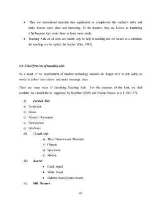 41
 They are instructional materials that supplement or complement the teacher’s tasks and
make lessons more clear and interesting. To the learners, they are known as Learning
Aids because they assist them to learn more easily.
 Teaching Aids of all sorts are meant only to help in teaching and not to act as a substitute
for teaching nor to replace the teacher (Das, 1985).
4.4. Classification of teaching aids
As a result of the development of modern technology teachers no longer have to rely solely on
words to deliver information and make meanings clear.
There are many ways of classifying Teaching Aids. For the purposes of this Unit, we shall
combine the classifications suggested by Kochhar (2005) and Nacino-Brown et al (1982:167):
i) Printed Aids
a) Periodicals
b) Books
c) Primary Documents
d) Newspapers
e) Brochures
ii) Visual Aids
a) Three Dimensional Materials:
b) Objects
c) Specimens
d) Models
iii) Boards
 Chalk board
 White board
 Bulletin board/Notice board
iv) Still Pictures
 