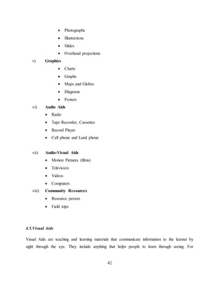 42
 Photographs
 Illustrations
 Slides
 Overhead projections
v) Graphics
 Charts
 Graphs
 Maps and Globes
 Diagrams
 Posters
vi) Audio Aids
 Radio
 Tape Recorder, Cassettes
 Record Player
 Cell phone and Land phone
vii) Audio-Visual Aids
 Motion Pictures (films)
 Television
 Videos
 Computers
viii) Community Resources
 Resource person
 Field trips
4.5.Visual Aids
Visual Aids are teaching and learning materials that communicate information to the learner by
sight through the eye. They include anything that helps people to learn through seeing. For
 