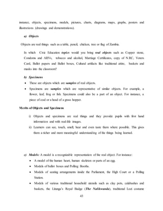 43
instance, objects, specimens, models, pictures, charts, diagrams, maps, graphs, posters and
illustrations (drawings and demonstrations).
a) Objects
Objects are real things such as a table, pencil, chicken, tree or flag of Zambia.
In which Civic Education topics would you bring real objects such as Copper stone,
Condoms and ARVs, tobacco and alcohol, Marriage Certificates, copy of N.RC, Voters
Card, Ballot papers and Ballot boxes, Cultural artifacts like traditional attire, baskets and
masks into the classroom?
b) Specimens
 These are objects which are samples of real objects.
 Specimens are samples which are representative of similar objects. For example, a
flower, leaf, frog or fish. Specimens could also be a part of an object. For instance, a
piece of coal or a head of a grass hopper.
Merits of Objects and Specimens
i) Objects and specimens are real things and they provide pupils with first hand
information and with real-life images.
ii) Learners can see, touch, smell, hear and even taste them where possible. This gives
them a richer and more meaningful understanding of the things being learned.
c) Models: A model is a recognizable representation of the real object. For instance:
 A model of the human heart, human skeleton or parts of an egg.
 Models of ballot boxes and Polling Booths.
 Models of seating arrangements inside the Parliament, the High Court or a Polling
Station.
 Models of various traditional household utensils such as clay pots, calabashes and
baskets, the Litunga’s Royal Badge (The Nalikwanda), traditional Lozi costume
 