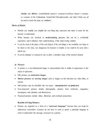44
(Siziba and Misisi), LuvaleMakishi dancer’s costume,CewaNyau dancer’s costume,
or costume of the Chitimukulu, SeniorChief MwataKazembe and other Chiefs can all
be used to teach the topic on ‘culture’.
Merits of Models
 Models can simplify can simplify the real thing they represent and make it easier for the
learners to understand
 When learners are involved in model-making process, this can be a worthwhile
experience and it enhances their understanding of the object being studied.
 It can be used in the place of the real objects if the real things is not available, too large to
be taken to the class, too dangerous for learners to handle or too small to be seen with a
naked eye.
 It can be enlarged or reduced in size to allow a detailed study of the desired element
d) Pictures
 A picture is a two-dimensional image or representation that is similar in appearance to the
object it represents.
 Still pictures are motionless images.
 Motion pictures are moving images such as images on the television set, video films, or
cinema.
 Still pictures may be classified into two types – non-projected and projected.
 Non–projected pictures include photographs, pictures from textbooks, magazines,
newspapers and calendars and illustrations.
 Projected pictures include slides, filmstrips and overhead projections.
Benefits of Using Pictures:
 Pictures are regarded as a form of a “universal language” because they can easily be
understood everywhere. Learners do not have to read or speak a particular language in
order to understand the message conveyed by a picture.
 