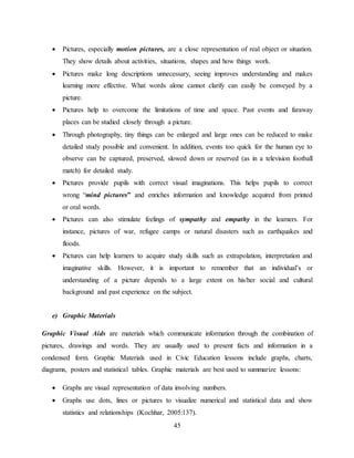 45
 Pictures, especially motion pictures, are a close representation of real object or situation.
They show details about activities, situations, shapes and how things work.
 Pictures make long descriptions unnecessary, seeing improves understanding and makes
learning more effective. What words alone cannot clarify can easily be conveyed by a
picture.
 Pictures help to overcome the limitations of time and space. Past events and faraway
places can be studied closely through a picture.
 Through photography, tiny things can be enlarged and large ones can be reduced to make
detailed study possible and convenient. In addition, events too quick for the human eye to
observe can be captured, preserved, slowed down or reserved (as in a television football
match) for detailed study.
 Pictures provide pupils with correct visual imaginations. This helps pupils to correct
wrong “mind pictures” and enriches information and knowledge acquired from printed
or oral words.
 Pictures can also stimulate feelings of sympathy and empathy in the learners. For
instance, pictures of war, refugee camps or natural disasters such as earthquakes and
floods.
 Pictures can help learners to acquire study skills such as extrapolation, interpretation and
imaginative skills. However, it is important to remember that an individual’s or
understanding of a picture depends to a large extent on his/her social and cultural
background and past experience on the subject.
e) Graphic Materials
Graphic Visual Aids are materials which communicate information through the combination of
pictures, drawings and words. They are usually used to present facts and information in a
condensed form. Graphic Materials used in Civic Education lessons include graphs, charts,
diagrams, posters and statistical tables. Graphic materials are best used to summarize lessons:
 Graphs are visual representation of data involving numbers.
 Graphs use dots, lines or pictures to visualize numerical and statistical data and show
statistics and relationships (Kochhar, 2005:137).
 