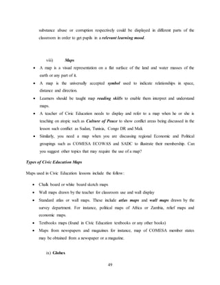 49
substance abuse or corruption respectively could be displayed in different parts of the
classroom in order to get pupils in a relevant learning mood.
viii) Maps
 A map is a visual representation on a flat surface of the land and water masses of the
earth or any part of it.
 A map is the universally accepted symbol used to indicate relationships in space,
distance and direction.
 Learners should be taught map reading skills to enable them interpret and understand
maps.
 A teacher of Civic Education needs to display and refer to a map when he or she is
teaching on atopic such as Culture of Peace to show conflict areas being discussed in the
lesson such conflict as Sudan, Tunisia, Congo DR and Mali.
 Similarly, you need a map when you are discussing regional Economic and Political
groupings such as COMESA ECOWAS and SADC to illustrate their membership. Can
you suggest other topics that may require the use of a map?
Types of Civic Education Maps
Maps used in Civic Education lessons include the follow:
 Chalk board or white board sketch maps
 Wall maps drawn by the teacher for classroom use and wall display
 Standard atlas or wall maps. These include atlas maps and wall maps drawn by the
survey department. For instance, political maps of Africa or Zambia, relief maps and
economic maps.
 Textbooks maps (found in Civic Education textbooks or any other books)
 Maps from newspapers and magazines for instance, map of COMESA member states
may be obtained from a newspaper or a magazine.
ix) Globes
 