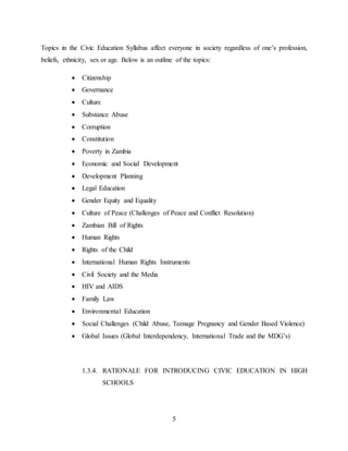 5
Topics in the Civic Education Syllabus affect everyone in society regardless of one’s profession,
beliefs, ethnicity, sex or age. Below is an outline of the topics:
 Citizenship
 Governance
 Culture
 Substance Abuse
 Corruption
 Constitution
 Poverty in Zambia
 Economic and Social Development
 Development Planning
 Legal Education
 Gender Equity and Equality
 Culture of Peace (Challenges of Peace and Conflict Resolution)
 Zambian Bill of Rights
 Human Rights
 Rights of the Child
 International Human Rights Instruments
 Civil Society and the Media
 HIV and AIDS
 Family Law
 Environmental Education
 Social Challenges (Child Abuse, Teenage Pregnancy and Gender Based Violence)
 Global Issues (Global Interdependency, International Trade and the MDG’s)
1.3.4. RATIONALE FOR INTRODUCING CIVIC EDUCATION IN HIGH
SCHOOLS
 