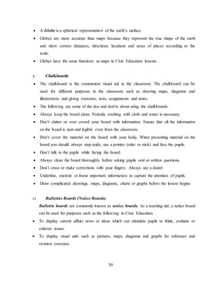 50
 A Globe is a spherical representation of the earth’s surface.
 Globes are more accurate than maps because they represent the true shape of the earth
and show correct distances, directions, locations and areas of places according to the
scale.
 Globes have the same functions as maps in Civic Education lessons.
x. Chalkboards
 The chalkboard is the commonest visual aid in the classroom. The chalkboard can be
used for different purposes in the classroom such as drawing maps, diagrams and
illustrations and giving exercises, tests, assignments and notes.
 The following are some of the dos and don’ts about using the chalkboards.
 Always keep the board clean. Periodic washing with cloth and water is necessary
 Don’t clutter or over crowd your board with information. Ensure that all the information
on the board is neat and legible even from the classroom.
 Don’t cover the material on the board with your body. When presenting material on the
board you should always step aside, use a pointer (ruler or stick) and face the pupils.
 Don’t talk to the pupils while facing the board.
 Always clean the board thoroughly before asking pupils oral or written questions.
 Don’t erase or make corrections with your fingers. Always use a duster.
 Underline, encircle or frame important information to capture the attention of pupils.
 Draw complicated drawings, maps, diagrams, charts or graphs before the lesson begins.
xi. Bulletins Boards (Notice Boards)
Bulletin boards are commonly known as notice boards. As a teaching aid, a notice board
can be used for purposes such as the following in Civic Education.
 To display current affairs news or ideas which can stimulate pupils to think, evaluate or
criticize issues.
 To display visual aids such as pictures, maps, diagrams and graphs for reference and
revision exercises.
 