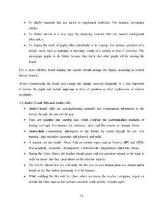 51
 To display materials that can enrich or supplement textbooks. For instance, newspaper
articles.
 To initiate interest in a new topic by displaying materials that can provide background
information.
 To display the work of pupils either individually or in a group. For instance, products of a
project work such as paintings or drawings, results of a weekly or end of term test. This
encourages pupils to do better because they know that other pupils will be viewing the
board.
For a more effective board display, the teacher should arrange the display according to related
themes (topics).
Avoid overcrowding the board and change the display materials frequently. It is also important
to involve the pupils and include captions in form of questions or brief explanations of what is
on display.
4.6.Audio-Visual Aids and Audio-Aids
 Audio-Visual Aids are teaching/learning materials that communicate information to the
learner through the ear and the eye.
 They are teaching and learning aids which combine the communication mediums of
hearing and sight. For instance the television, video and film (movie or cinema) shows.
 Audio-Aids communicate information to the learner by sound through the ear. For
instance, tape recorders (cassettes and players) and radio.
 A teacher can use Audio- Visual Aids on various topics such as Poverty, HIV and AIDS,
War (conflict), Economic Development, Environmental Degradation and Child Abuse
 During the Video Show, the teacher should pause and ask questions related to the topic in
order to ensure that they concentrate on the relevant aspects.
 The teacher should first see and study the film and prepare lesson plan and lesson notes
based on the film before presenting it to the learners.
 While watching the film with the class, where necessary, the teacher can pause, repeat or
rewind the video tape so that learners can look at the activity or point again.
 