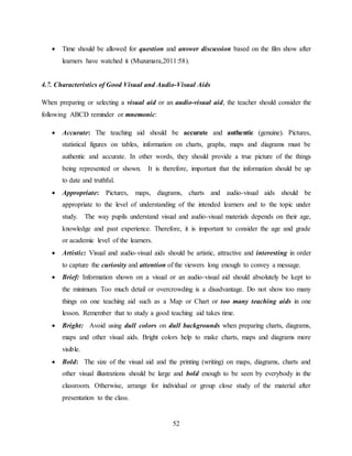 52
 Time should be allowed for question and answer discussion based on the film show after
learners have watched it (Muzumara,2011:58).
4.7. Characteristics of Good Visual and Audio-Visual Aids
When preparing or selecting a visual aid or an audio-visual aid, the teacher should consider the
following ABCD reminder or mnemonic:
 Accurate: The teaching aid should be accurate and authentic (genuine). Pictures,
statistical figures on tables, information on charts, graphs, maps and diagrams must be
authentic and accurate. In other words, they should provide a true picture of the things
being represented or shown. It is therefore, important that the information should be up
to date and truthful.
 Appropriate: Pictures, maps, diagrams, charts and audio-visual aids should be
appropriate to the level of understanding of the intended learners and to the topic under
study. The way pupils understand visual and audio-visual materials depends on their age,
knowledge and past experience. Therefore, it is important to consider the age and grade
or academic level of the learners.
 Artistic: Visual and audio-visual aids should be artistic, attractive and interesting in order
to capture the curiosity and attention of the viewers long enough to convey a message.
 Brief: Information shown on a visual or an audio-visual aid should absolutely be kept to
the minimum. Too much detail or overcrowding is a disadvantage. Do not show too many
things on one teaching aid such as a Map or Chart or too many teaching aids in one
lesson. Remember that to study a good teaching aid takes time.
 Bright: Avoid using dull colors on dull backgrounds when preparing charts, diagrams,
maps and other visual aids. Bright colors help to make charts, maps and diagrams more
visible.
 Bold: The size of the visual aid and the printing (writing) on maps, diagrams, charts and
other visual illustrations should be large and bold enough to be seen by everybody in the
classroom. Otherwise, arrange for individual or group close study of the material after
presentation to the class.
 
