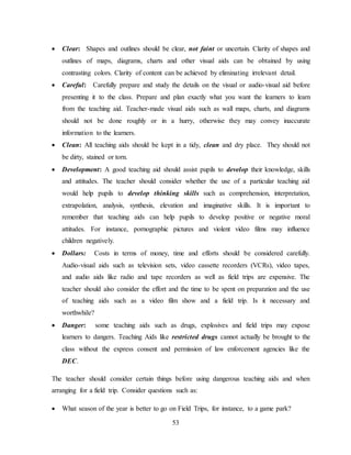 53
 Clear: Shapes and outlines should be clear, not faint or uncertain. Clarity of shapes and
outlines of maps, diagrams, charts and other visual aids can be obtained by using
contrasting colors. Clarity of content can be achieved by eliminating irrelevant detail.
 Careful: Carefully prepare and study the details on the visual or audio-visual aid before
presenting it to the class. Prepare and plan exactly what you want the learners to learn
from the teaching aid. Teacher-made visual aids such as wall maps, charts, and diagrams
should not be done roughly or in a hurry, otherwise they may convey inaccurate
information to the learners.
 Clean: All teaching aids should be kept in a tidy, clean and dry place. They should not
be dirty, stained or torn.
 Development: A good teaching aid should assist pupils to develop their knowledge, skills
and attitudes. The teacher should consider whether the use of a particular teaching aid
would help pupils to develop thinking skills such as comprehension, interpretation,
extrapolation, analysis, synthesis, elevation and imaginative skills. It is important to
remember that teaching aids can help pupils to develop positive or negative moral
attitudes. For instance, pornographic pictures and violent video films may influence
children negatively.
 Dollars: Costs in terms of money, time and efforts should be considered carefully.
Audio-visual aids such as television sets, video cassette recorders (VCRs), video tapes,
and audio aids like radio and tape recorders as well as field trips are expensive. The
teacher should also consider the effort and the time to be spent on preparation and the use
of teaching aids such as a video film show and a field trip. Is it necessary and
worthwhile?
 Danger: some teaching aids such as drugs, explosives and field trips may expose
learners to dangers. Teaching Aids like restricted drugs cannot actually be brought to the
class without the express consent and permission of law enforcement agencies like the
DEC.
The teacher should consider certain things before using dangerous teaching aids and when
arranging for a field trip. Consider questions such as:
 What season of the year is better to go on Field Trips, for instance, to a game park?
 