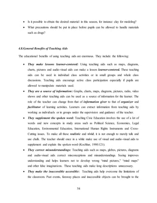 54
 Is it possible to obtain the desired material in this season, for instance clay for modeling?
 What precautions should be put in place before pupils can be allowed to handle materials
such as drugs?
4.8.General Benefits of Teaching Aids
The educational benefits of using teaching aids are enormous. They include the following:
 They make lessons learner-centered: Using teaching aids such as maps, diagrams,
charts, pictures and audio-visual aids can make a lesson learner-centered. These teaching
aids can be used in individual class activities or in small groups and whole class
discussions. Teaching aids encourage active class participation especially if pupils are
allowed to manipulate materials used.
 They are a source of information: Graphs, charts, maps, diagrams, pictures, radio, video
shows and other teaching aids can be used as a source of information for the learner. The
role of the teacher can change from that of information giver to that of organizer and
facilitator of learning activities. Learners can extract information from teaching aids by
working as individuals or in groups under the supervision and guidance of the teacher.
 They supplement the spoken word: Teaching Civic Education involves the use of a lot of
words and new concepts in study areas such as Political Science, Economics, Legal
Education, Environmental Education, International Human Rights Instruments and Cross-
Cutting issues. To make all these realistic and vivid, it is not enough to merely talk and
use chalk. The teacher should once in a while make use of visual and audio-visual aids to
supplement and explain the spoken word (Kochhar, 1980:121).
 They correct misunderstandings: Teaching aids such as maps, globes, pictures, diagrams
and audio-visual aids correct misconceptions and misunderstandings. Seeing improves
understanding and helps learners not to develop wrong “mind pictures,” “mind maps”
and other false imaginations. These teaching aids make long descriptions unnecessary.
 They make the inaccessible accessible: Teaching aids help overcome the limitations of
the classroom. Past events, faraway places and inaccessible objects can be brought to the
 