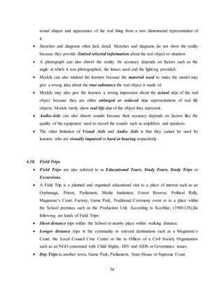 56
actual shapes and appearance of the real thing from a two dimensional representation of
it.
 Sketches and diagrams often lack detail. Sketches and diagrams do not show the reality
because they provide limited selected information about the real object or situation.
 A photograph can also distort the reality. Its accuracy depends on factors such as the
angle at which it was photographed, the lenses used and the lighting provided.
 Models can also mislead the learners because the material used to make the model may
give a wrong idea about the true substance the real object is made of.
 Models may also give the learners a wrong impression about the actual size of the real
object because they are either enlarged or reduced size representations of real life
objects. Models rarely show real life size of the object they represent.
 Audio-Aids can also distort sounds because their accuracy depends on factors like the
quality of the equipment used to record the sounds such as amplifiers and speakers.
 The other limitation of Visual Aids and Audio Aids is that they cannot be used by
learners who are visually impaired or hard at hearing respectively.
4.10. Field Trips
 Field Trips are also referred to as Educational Tours, Study Tours, Study Trips or
Excursions.
 A Field Trip is a planned and organized educational visit to a place of interest such as an
Orphanage, Prison, Parliament, Media Institution, Forest Reserve, Political Rally,
Magistrate’s Court, Factory, Game Park, Traditional Ceremony event or to a place within
the School premises such as the Production Unit. According to Kochhar, (1980:128),the
following are kinds of Field Trips:
 Short distance trips within the School or nearby place within walking distance.
 Longer distance trips in the community to relevant destinations such as a Magistrate’s
Court, the Local Council Civic Centre or the to Offices of a Civil Society Organization
such as an NGO concerned with Child Rights, HIV and AIDS or Governance issues.
 Day Trips to another town, Game Park, Parliament, State House or Supreme Court.
 